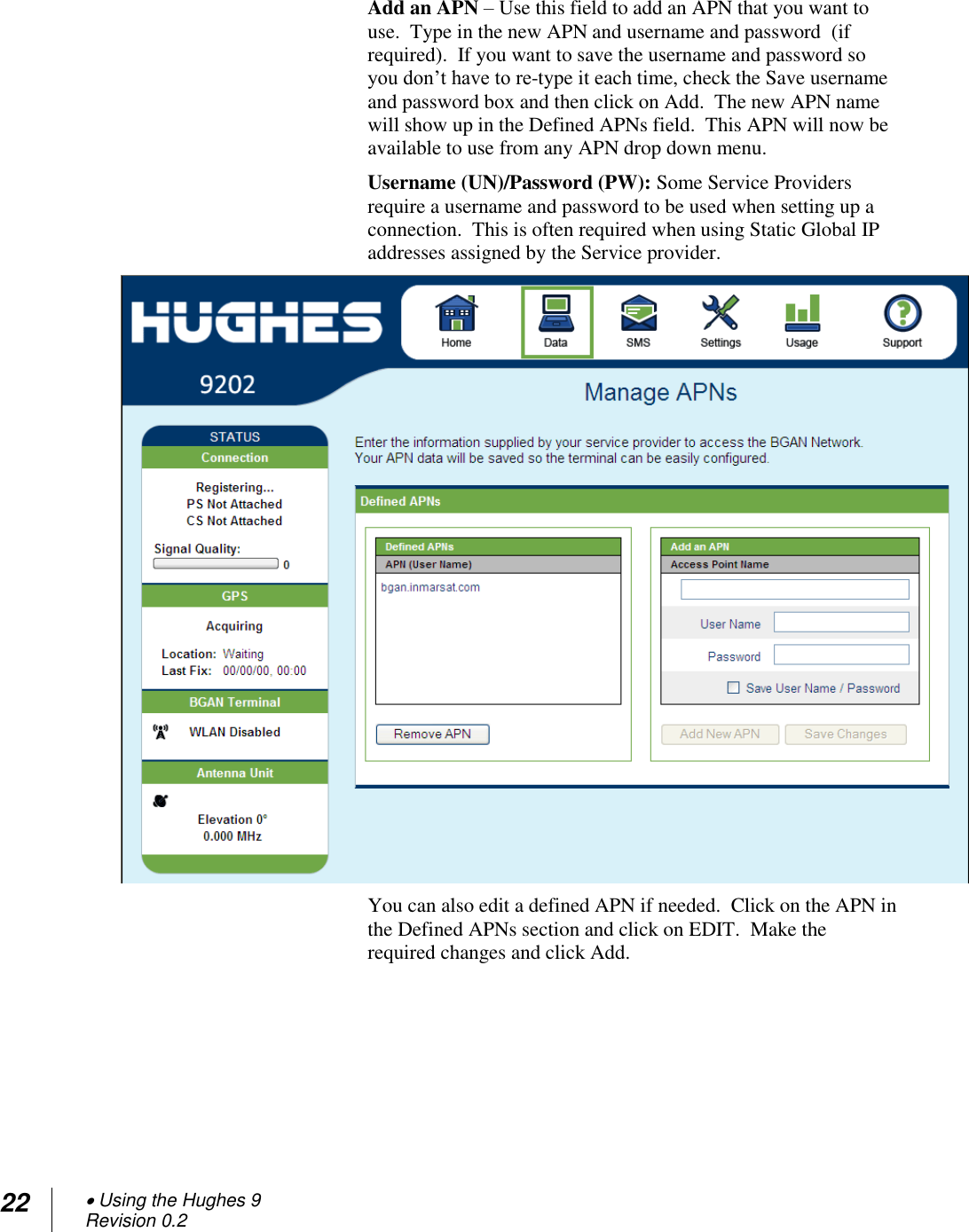 22  Using the Hughes 9 Revision 0.2  Add an APN – Use this field to add an APN that you want to use.  Type in the new APN and username and password  (if required).  If you want to save the username and password so you don‘t have to re-type it each time, check the Save username and password box and then click on Add.  The new APN name will show up in the Defined APNs field.  This APN will now be available to use from any APN drop down menu. Username (UN)/Password (PW): Some Service Providers require a username and password to be used when setting up a connection.  This is often required when using Static Global IP addresses assigned by the Service provider.   You can also edit a defined APN if needed.  Click on the APN in the Defined APNs section and click on EDIT.  Make the required changes and click Add.   