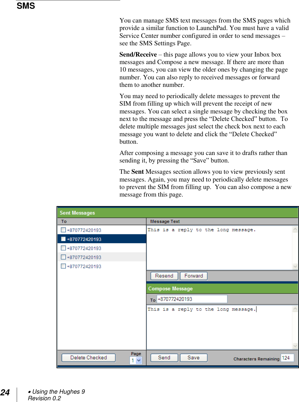 24  Using the Hughes 9 Revision 0.2  SMS  You can manage SMS text messages from the SMS pages which provide a similar function to LaunchPad. You must have a valid Service Center number configured in order to send messages – see the SMS Settings Page. Send/Receive – this page allows you to view your Inbox box messages and Compose a new message. If there are more than 10 messages, you can view the older ones by changing the page number. You can also reply to received messages or forward them to another number.  You may need to periodically delete messages to prevent the SIM from filling up which will prevent the receipt of new messages. You can select a single message by checking the box next to the message and press the ―Delete Checked‖ button.  To delete multiple messages just select the check box next to each message you want to delete and click the ―Delete Checked‖ button. After composing a message you can save it to drafts rather than sending it, by pressing the ―Save‖ button. The Sent Messages section allows you to view previously sent messages. Again, you may need to periodically delete messages to prevent the SIM from filling up.  You can also compose a new message from this page.   