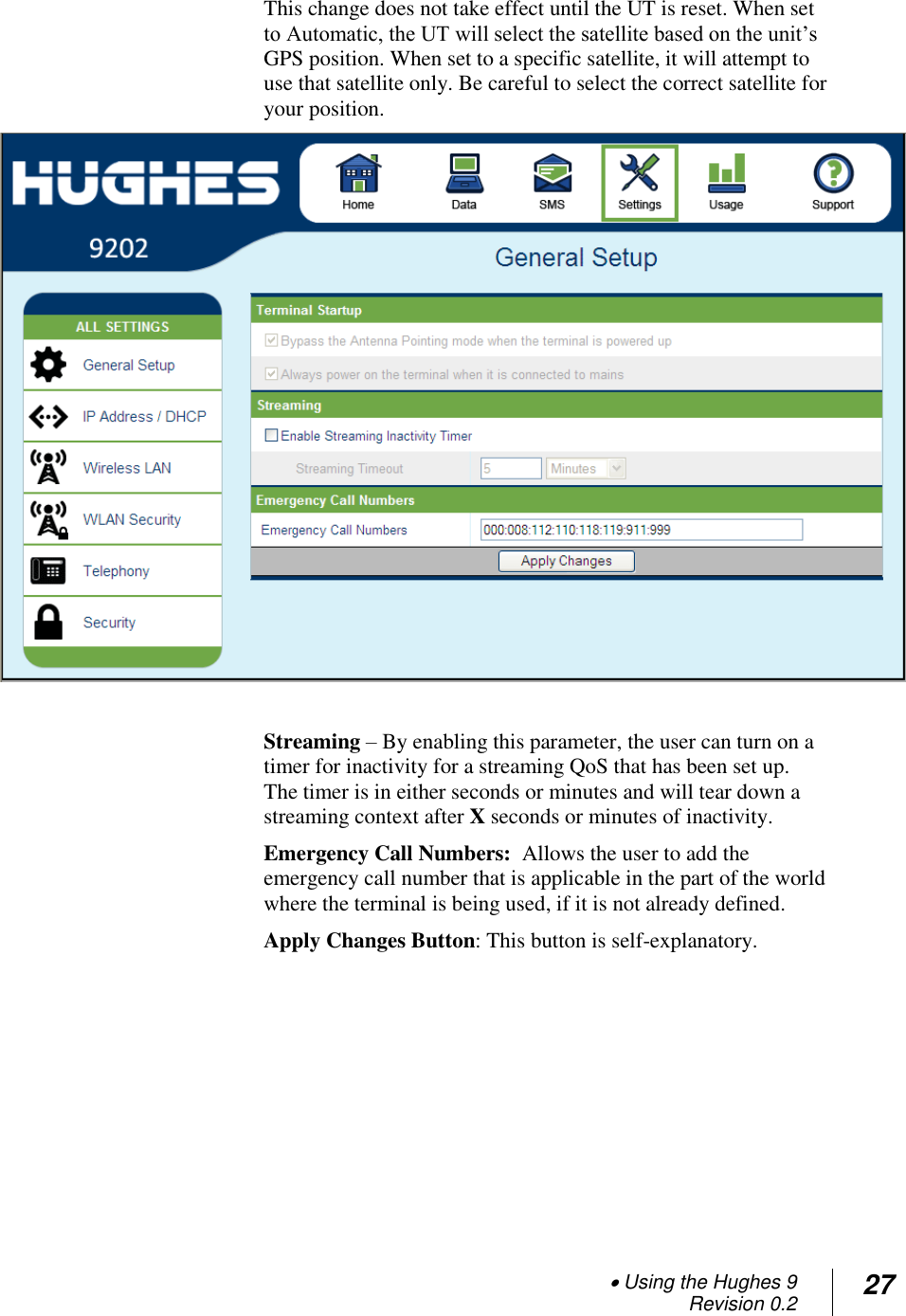  Using the Hughes 9 Revision 0.2 27  This change does not take effect until the UT is reset. When set to Automatic, the UT will select the satellite based on the unit‘s GPS position. When set to a specific satellite, it will attempt to use that satellite only. Be careful to select the correct satellite for your position.   Streaming – By enabling this parameter, the user can turn on a timer for inactivity for a streaming QoS that has been set up.  The timer is in either seconds or minutes and will tear down a streaming context after X seconds or minutes of inactivity. Emergency Call Numbers:  Allows the user to add the emergency call number that is applicable in the part of the world where the terminal is being used, if it is not already defined. Apply Changes Button: This button is self-explanatory.   