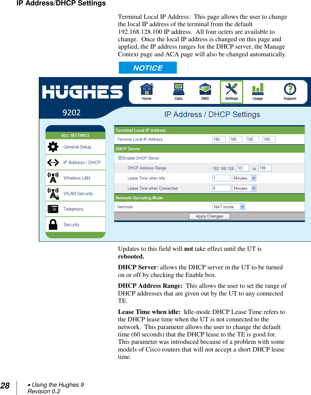 28  Using the Hughes 9 Revision 0.2  IP Address/DHCP Settings Terminal Local IP Address:  This page allows the user to change the local IP address of the terminal from the default 192.168.128.100 IP address.  All four octets are available to change.  Once the local IP address is changed on this page and applied, the IP address ranges for the DHCP server, the Manage Context page and ACA page will also be changed automatically.     Updates to this field will not take effect until the UT is rebooted. DHCP Server: allows the DHCP server in the UT to be turned on or off by checking the Enable box. DHCP Address Range:  This allows the user to set the range of DHCP addresses that are given out by the UT to any connected TE.   Lease Time when idle:  Idle-mode DHCP Lease Time refers to the DHCP lease time when the UT is not connected to the network.  This parameter allows the user to change the default time (60 seconds) that the DHCP lease to the TE is good for.  This parameter was introduced because of a problem with some models of Cisco routers that will not accept a short DHCP lease time.   