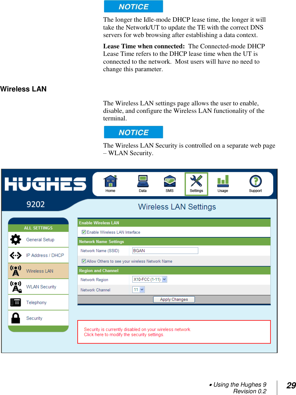  Using the Hughes 9 Revision 0.2 29    The longer the Idle-mode DHCP lease time, the longer it will take the Network/UT to update the TE with the correct DNS servers for web browsing after establishing a data context. Lease Time when connected:  The Connected-mode DHCP Lease Time refers to the DHCP lease time when the UT is connected to the network.  Most users will have no need to change this parameter.  Wireless LAN The Wireless LAN settings page allows the user to enable, disable, and configure the Wireless LAN functionality of the terminal.    The Wireless LAN Security is controlled on a separate web page – WLAN Security.   