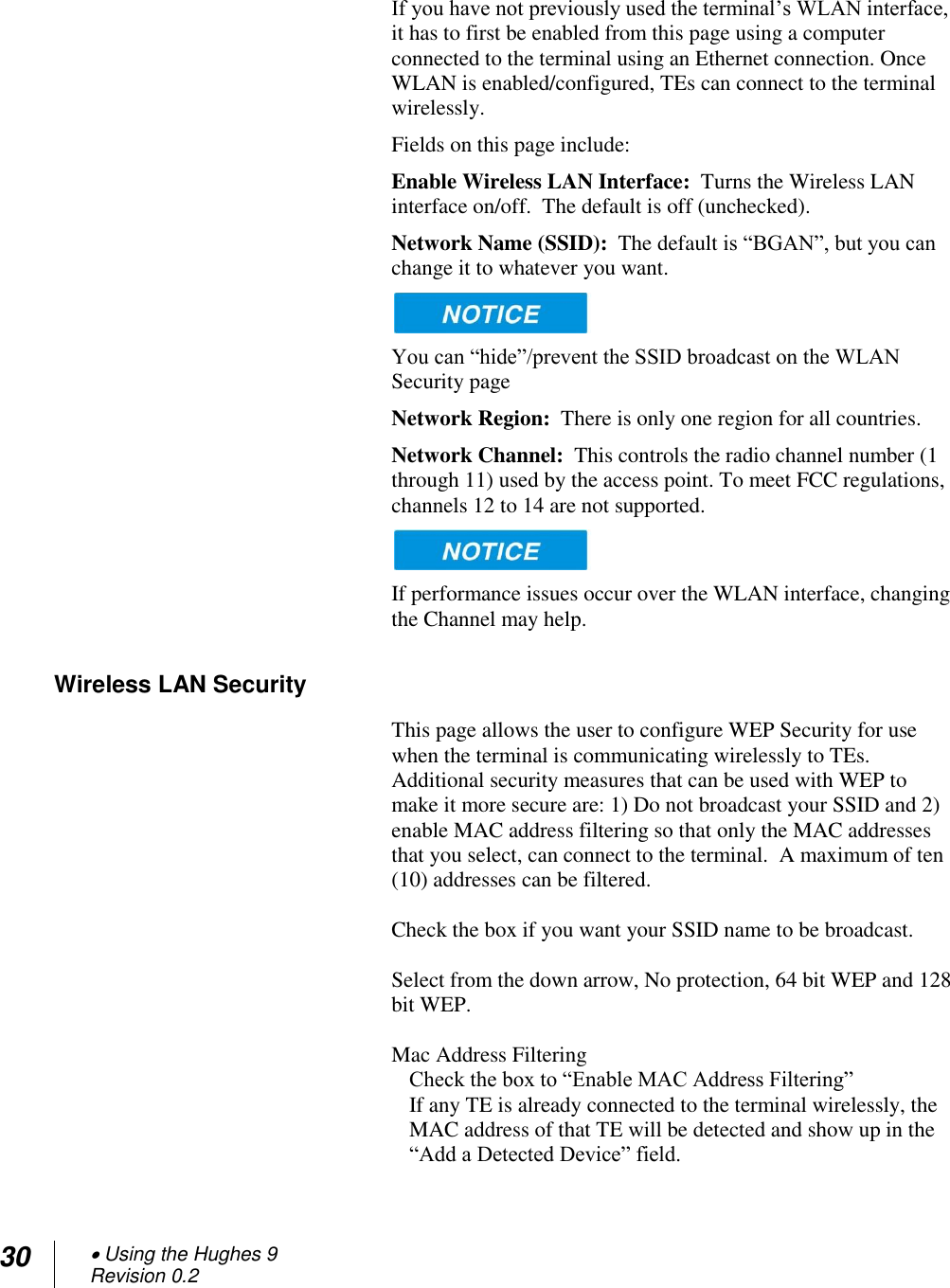 30  Using the Hughes 9 Revision 0.2   If you have not previously used the terminal‘s WLAN interface, it has to first be enabled from this page using a computer connected to the terminal using an Ethernet connection. Once WLAN is enabled/configured, TEs can connect to the terminal wirelessly. Fields on this page include: Enable Wireless LAN Interface:  Turns the Wireless LAN interface on/off.  The default is off (unchecked). Network Name (SSID):  The default is ―BGAN‖, but you can change it to whatever you want.    You can ―hide‖/prevent the SSID broadcast on the WLAN Security page Network Region:  There is only one region for all countries. Network Channel:  This controls the radio channel number (1 through 11) used by the access point. To meet FCC regulations, channels 12 to 14 are not supported.    If performance issues occur over the WLAN interface, changing the Channel may help. Wireless LAN Security This page allows the user to configure WEP Security for use when the terminal is communicating wirelessly to TEs.  Additional security measures that can be used with WEP to make it more secure are: 1) Do not broadcast your SSID and 2) enable MAC address filtering so that only the MAC addresses that you select, can connect to the terminal.  A maximum of ten (10) addresses can be filtered.  Check the box if you want your SSID name to be broadcast.  Select from the down arrow, No protection, 64 bit WEP and 128 bit WEP.  Mac Address Filtering Check the box to ―Enable MAC Address Filtering‖ If any TE is already connected to the terminal wirelessly, the MAC address of that TE will be detected and show up in the ―Add a Detected Device‖ field.   