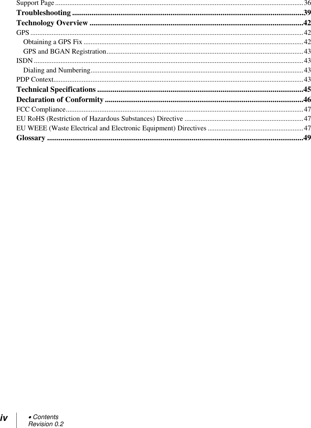 iv  Contents Revision 0.2  Support Page ............................................................................................................................................ 36 Troubleshooting ........................................................................................................................39 Technology Overview ...............................................................................................................42 GPS .......................................................................................................................................................... 42 Obtaining a GPS Fix ............................................................................................................................ 42 GPS and BGAN Registration ............................................................................................................... 43 ISDN ........................................................................................................................................................ 43 Dialing and Numbering ........................................................................................................................ 43 PDP Context............................................................................................................................................. 43 Technical Specifications ...........................................................................................................45 Declaration of Conformity .......................................................................................................46 FCC Compliance ...................................................................................................................................... 47 EU RoHS (Restriction of Hazardous Substances) Directive ................................................................... 47 EU WEEE (Waste Electrical and Electronic Equipment) Directives ...................................................... 47 Glossary .....................................................................................................................................49    