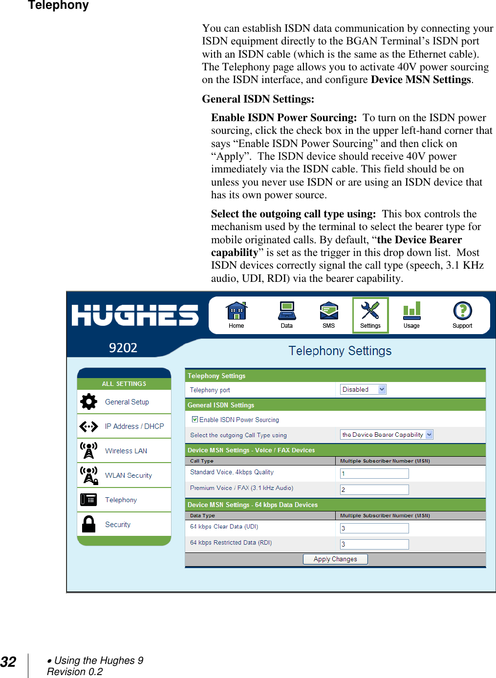 32  Using the Hughes 9 Revision 0.2  Telephony You can establish ISDN data communication by connecting your ISDN equipment directly to the BGAN Terminal‘s ISDN port with an ISDN cable (which is the same as the Ethernet cable). The Telephony page allows you to activate 40V power sourcing on the ISDN interface, and configure Device MSN Settings.  General ISDN Settings: Enable ISDN Power Sourcing:  To turn on the ISDN power sourcing, click the check box in the upper left-hand corner that says ―Enable ISDN Power Sourcing‖ and then click on ―Apply‖.  The ISDN device should receive 40V power immediately via the ISDN cable. This field should be on unless you never use ISDN or are using an ISDN device that has its own power source.  Select the outgoing call type using:  This box controls the mechanism used by the terminal to select the bearer type for mobile originated calls. By default, ―the Device Bearer capability‖ is set as the trigger in this drop down list.  Most ISDN devices correctly signal the call type (speech, 3.1 KHz audio, UDI, RDI) via the bearer capability.     