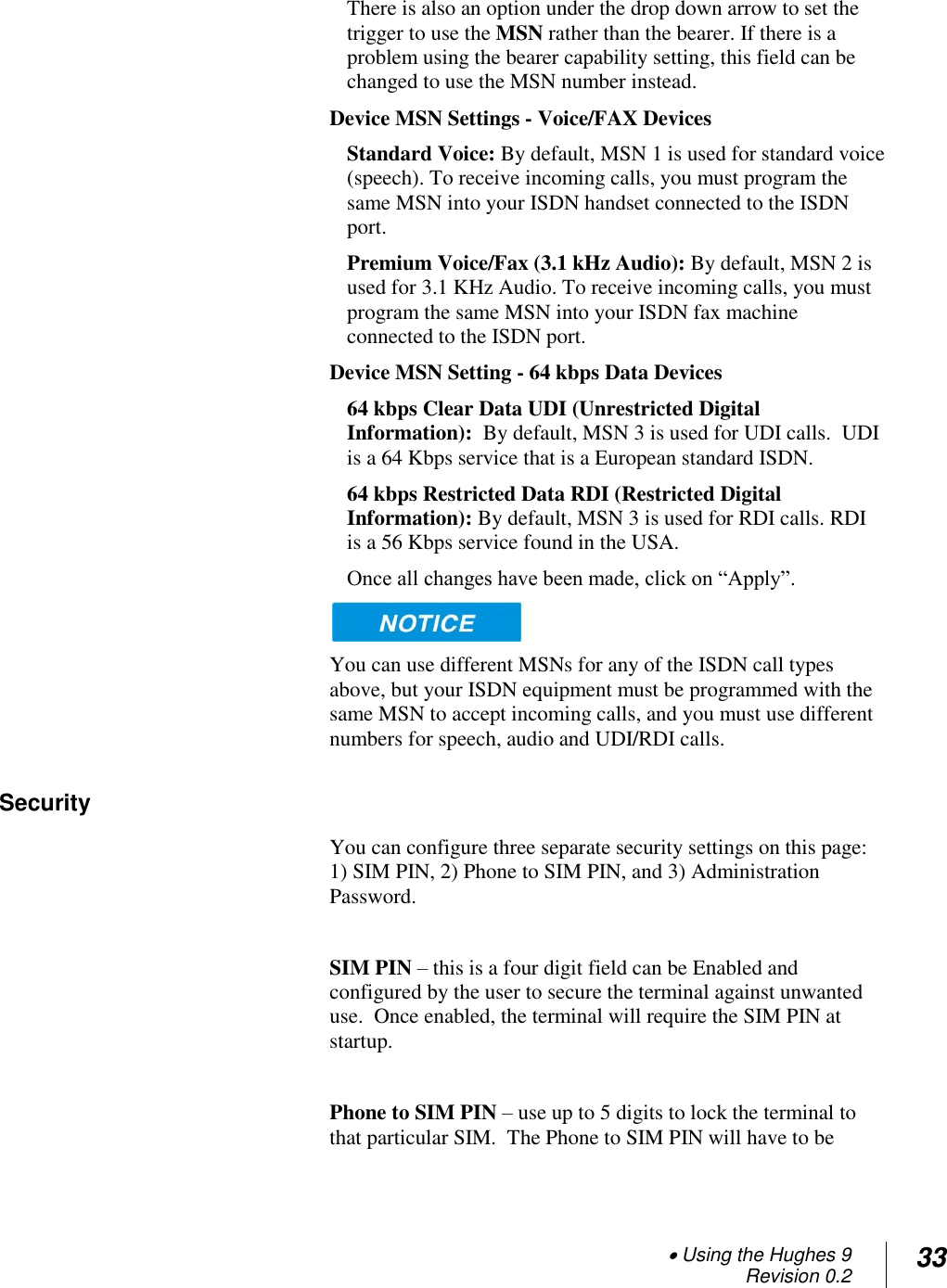  Using the Hughes 9 Revision 0.2 33  There is also an option under the drop down arrow to set the trigger to use the MSN rather than the bearer. If there is a problem using the bearer capability setting, this field can be changed to use the MSN number instead. Device MSN Settings - Voice/FAX Devices  Standard Voice: By default, MSN 1 is used for standard voice (speech). To receive incoming calls, you must program the same MSN into your ISDN handset connected to the ISDN port. Premium Voice/Fax (3.1 kHz Audio): By default, MSN 2 is used for 3.1 KHz Audio. To receive incoming calls, you must program the same MSN into your ISDN fax machine connected to the ISDN port. Device MSN Setting - 64 kbps Data Devices 64 kbps Clear Data UDI (Unrestricted Digital Information):  By default, MSN 3 is used for UDI calls.  UDI is a 64 Kbps service that is a European standard ISDN. 64 kbps Restricted Data RDI (Restricted Digital Information): By default, MSN 3 is used for RDI calls. RDI is a 56 Kbps service found in the USA. Once all changes have been made, click on ―Apply‖.    You can use different MSNs for any of the ISDN call types above, but your ISDN equipment must be programmed with the same MSN to accept incoming calls, and you must use different numbers for speech, audio and UDI/RDI calls. Security You can configure three separate security settings on this page: 1) SIM PIN, 2) Phone to SIM PIN, and 3) Administration Password.  SIM PIN – this is a four digit field can be Enabled and configured by the user to secure the terminal against unwanted use.  Once enabled, the terminal will require the SIM PIN at startup.  Phone to SIM PIN – use up to 5 digits to lock the terminal to that particular SIM.  The Phone to SIM PIN will have to be 