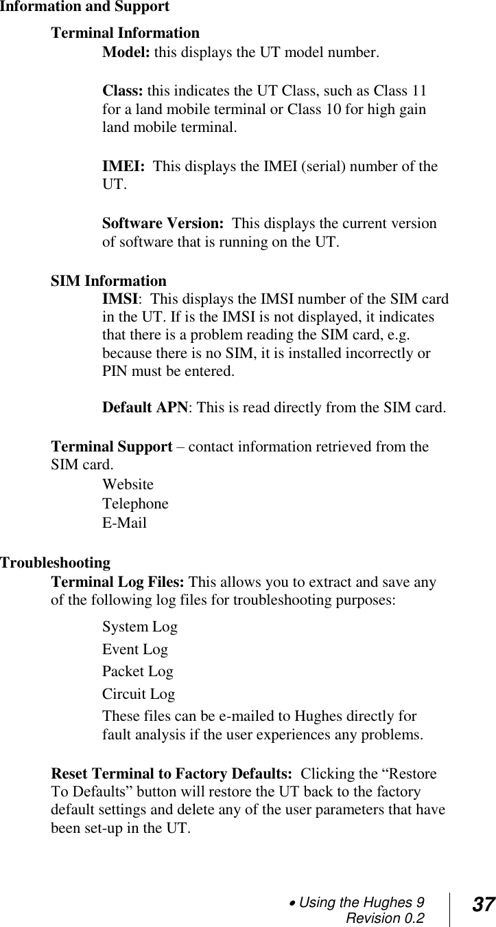  Using the Hughes 9 Revision 0.2 37   Information and Support   Terminal Information Model: this displays the UT model number.  Class: this indicates the UT Class, such as Class 11 for a land mobile terminal or Class 10 for high gain land mobile terminal.  IMEI:  This displays the IMEI (serial) number of the UT.  Software Version:  This displays the current version of software that is running on the UT.   SIM Information IMSI:  This displays the IMSI number of the SIM card in the UT. If is the IMSI is not displayed, it indicates that there is a problem reading the SIM card, e.g. because there is no SIM, it is installed incorrectly or PIN must be entered.  Default APN: This is read directly from the SIM card.  Terminal Support – contact information retrieved from the SIM card. Website Telephone E-Mail   Troubleshooting Terminal Log Files: This allows you to extract and save any of the following log files for troubleshooting purposes: System Log   Event Log Packet Log Circuit Log These files can be e-mailed to Hughes directly for fault analysis if the user experiences any problems.  Reset Terminal to Factory Defaults:  Clicking the ―Restore To Defaults‖ button will restore the UT back to the factory default settings and delete any of the user parameters that have been set-up in the UT.   