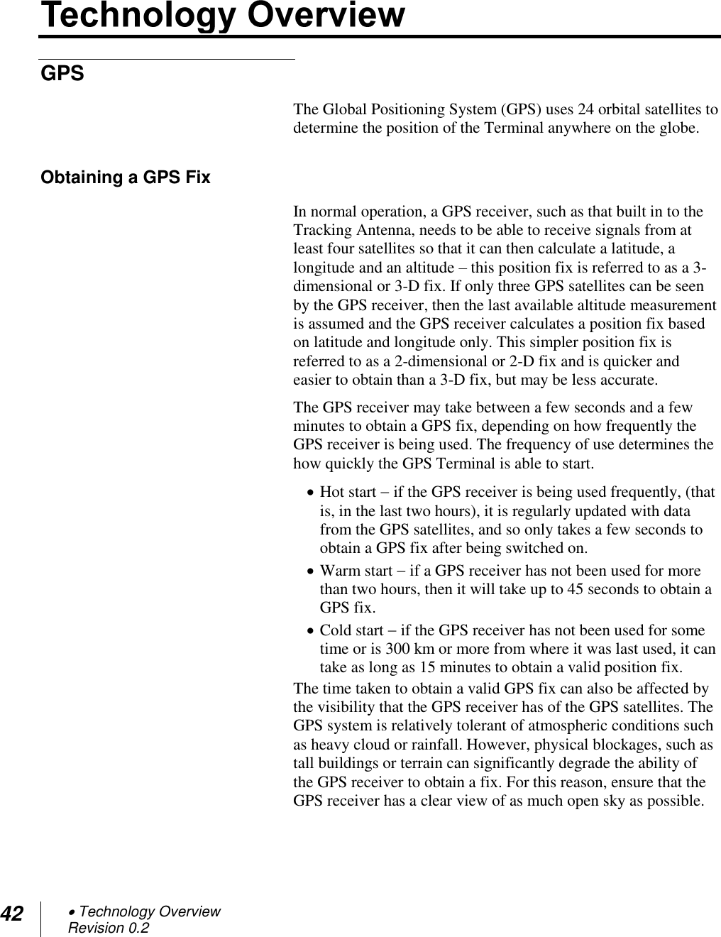 42  Technology Overview Revision 0.2  GPS The Global Positioning System (GPS) uses 24 orbital satellites to determine the position of the Terminal anywhere on the globe.  Obtaining a GPS Fix In normal operation, a GPS receiver, such as that built in to the Tracking Antenna, needs to be able to receive signals from at least four satellites so that it can then calculate a latitude, a longitude and an altitude – this position fix is referred to as a 3-dimensional or 3-D fix. If only three GPS satellites can be seen by the GPS receiver, then the last available altitude measurement is assumed and the GPS receiver calculates a position fix based on latitude and longitude only. This simpler position fix is referred to as a 2-dimensional or 2-D fix and is quicker and easier to obtain than a 3-D fix, but may be less accurate. The GPS receiver may take between a few seconds and a few minutes to obtain a GPS fix, depending on how frequently the GPS receiver is being used. The frequency of use determines the how quickly the GPS Terminal is able to start.  Hot start  if the GPS receiver is being used frequently, (that is, in the last two hours), it is regularly updated with data from the GPS satellites, and so only takes a few seconds to obtain a GPS fix after being switched on.  Warm start  if a GPS receiver has not been used for more than two hours, then it will take up to 45 seconds to obtain a GPS fix.   Cold start  if the GPS receiver has not been used for some time or is 300 km or more from where it was last used, it can take as long as 15 minutes to obtain a valid position fix.  The time taken to obtain a valid GPS fix can also be affected by the visibility that the GPS receiver has of the GPS satellites. The GPS system is relatively tolerant of atmospheric conditions such as heavy cloud or rainfall. However, physical blockages, such as tall buildings or terrain can significantly degrade the ability of the GPS receiver to obtain a fix. For this reason, ensure that the GPS receiver has a clear view of as much open sky as possible. 