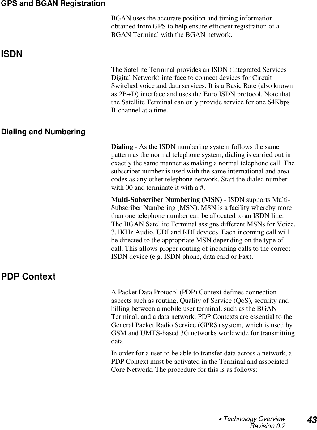  Technology Overview Revision 0.2 43  GPS and BGAN Registration BGAN uses the accurate position and timing information obtained from GPS to help ensure efficient registration of a BGAN Terminal with the BGAN network.  ISDN The Satellite Terminal provides an ISDN (Integrated Services Digital Network) interface to connect devices for Circuit Switched voice and data services. It is a Basic Rate (also known as 2B+D) interface and uses the Euro ISDN protocol. Note that the Satellite Terminal can only provide service for one 64Kbps B-channel at a time. Dialing and Numbering Dialing - As the ISDN numbering system follows the same pattern as the normal telephone system, dialing is carried out in exactly the same manner as making a normal telephone call. The subscriber number is used with the same international and area codes as any other telephone network. Start the dialed number with 00 and terminate it with a #. Multi-Subscriber Numbering (MSN) - ISDN supports Multi-Subscriber Numbering (MSN). MSN is a facility whereby more than one telephone number can be allocated to an ISDN line. The BGAN Satellite Terminal assigns different MSNs for Voice, 3.1KHz Audio, UDI and RDI devices. Each incoming call will be directed to the appropriate MSN depending on the type of call. This allows proper routing of incoming calls to the correct ISDN device (e.g. ISDN phone, data card or Fax). PDP Context A Packet Data Protocol (PDP) Context defines connection aspects such as routing, Quality of Service (QoS), security and billing between a mobile user terminal, such as the BGAN Terminal, and a data network. PDP Contexts are essential to the General Packet Radio Service (GPRS) system, which is used by GSM and UMTS-based 3G networks worldwide for transmitting data.  In order for a user to be able to transfer data across a network, a PDP Context must be activated in the Terminal and associated Core Network. The procedure for this is as follows: 