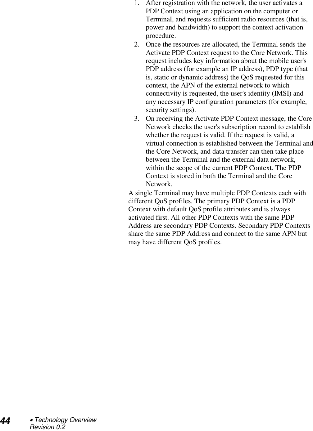 44  Technology Overview Revision 0.2  1. After registration with the network, the user activates a PDP Context using an application on the computer or Terminal, and requests sufficient radio resources (that is, power and bandwidth) to support the context activation procedure. 2. Once the resources are allocated, the Terminal sends the Activate PDP Context request to the Core Network. This request includes key information about the mobile user&apos;s PDP address (for example an IP address), PDP type (that is, static or dynamic address) the QoS requested for this context, the APN of the external network to which connectivity is requested, the user&apos;s identity (IMSI) and any necessary IP configuration parameters (for example, security settings). 3. On receiving the Activate PDP Context message, the Core Network checks the user&apos;s subscription record to establish whether the request is valid. If the request is valid, a virtual connection is established between the Terminal and the Core Network, and data transfer can then take place between the Terminal and the external data network, within the scope of the current PDP Context. The PDP Context is stored in both the Terminal and the Core Network. A single Terminal may have multiple PDP Contexts each with different QoS profiles. The primary PDP Context is a PDP Context with default QoS profile attributes and is always activated first. All other PDP Contexts with the same PDP Address are secondary PDP Contexts. Secondary PDP Contexts share the same PDP Address and connect to the same APN but may have different QoS profiles.   