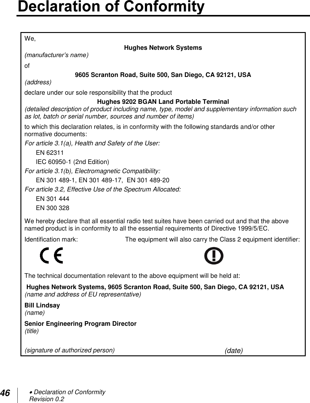 46  Declaration of Conformity Revision 0.2   We,  Hughes Network Systems (manufacturer’s name)  of  9605 Scranton Road, Suite 500, San Diego, CA 92121, USA (address)  declare under our sole responsibility that the product  Hughes 9202 BGAN Land Portable Terminal (detailed description of product including name, type, model and supplementary information such as lot, batch or serial number, sources and number of items)  to which this declaration relates, is in conformity with the following standards and/or other normative documents: For article 3.1(a), Health and Safety of the User: EN 62311 IEC 60950-1 (2nd Edition) For article 3.1(b), Electromagnetic Compatibility: EN 301 489-1, EN 301 489-17,  EN 301 489-20  For article 3.2, Effective Use of the Spectrum Allocated: EN 301 444  EN 300 328  We hereby declare that all essential radio test suites have been carried out and that the above named product is in conformity to all the essential requirements of Directive 1999/5/EC.  Identification mark:    The equipment will also carry the Class 2 equipment identifier:   The technical documentation relevant to the above equipment will be held at:  Hughes Network Systems, 9605 Scranton Road, Suite 500, San Diego, CA 92121, USA (name and address of EU representative)  Bill Lindsay (name) Senior Engineering Program Director (title)           (signature of authorized person) (date)                                                            