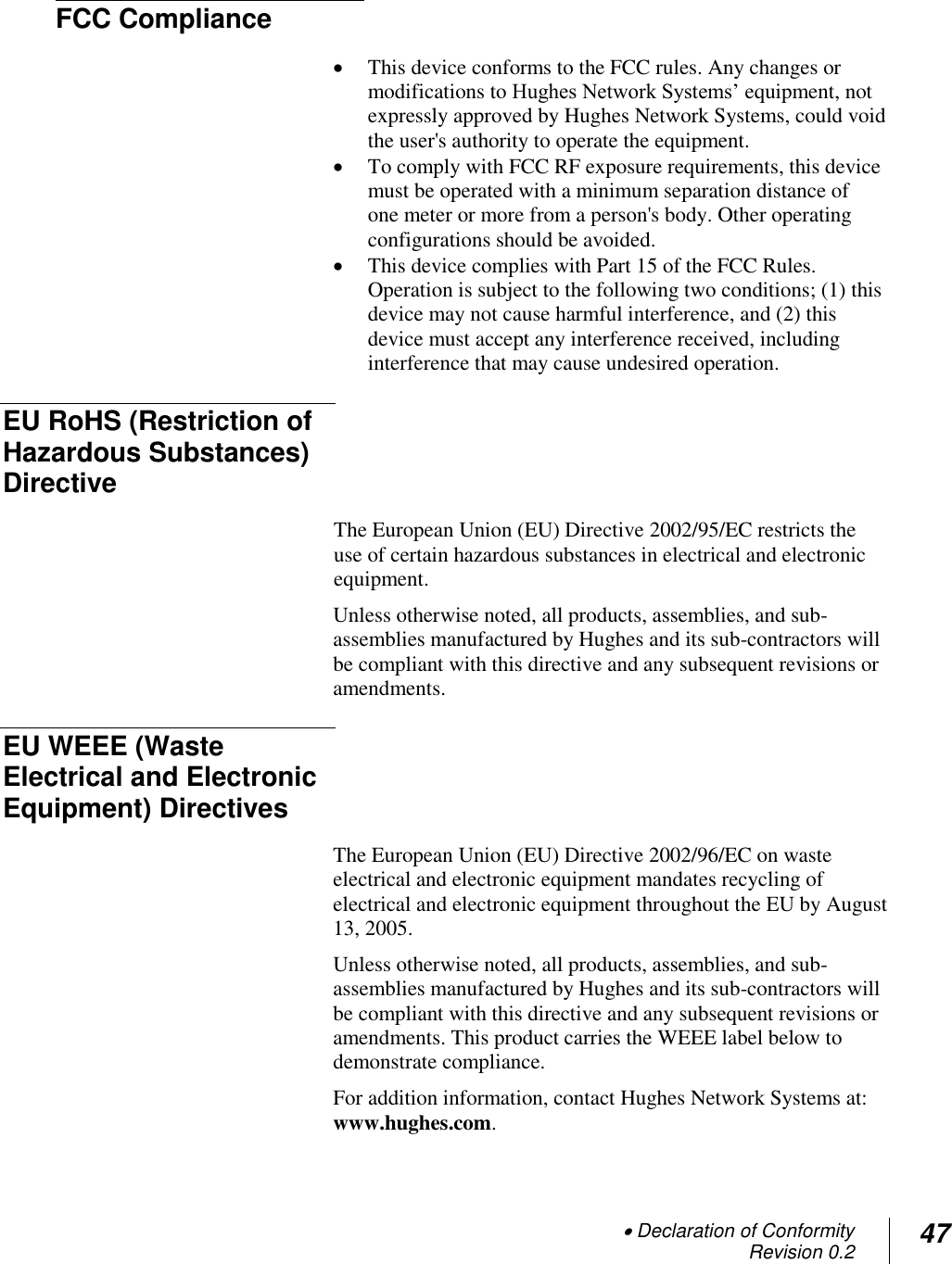  Declaration of Conformity Revision 0.2 47   FCC Compliance   This device conforms to the FCC rules. Any changes or modifications to Hughes Network Systems‘ equipment, not expressly approved by Hughes Network Systems, could void the user&apos;s authority to operate the equipment.  To comply with FCC RF exposure requirements, this device must be operated with a minimum separation distance of  one meter or more from a person&apos;s body. Other operating configurations should be avoided.  This device complies with Part 15 of the FCC Rules. Operation is subject to the following two conditions; (1) this device may not cause harmful interference, and (2) this device must accept any interference received, including interference that may cause undesired operation. EU RoHS (Restriction of Hazardous Substances) Directive  The European Union (EU) Directive 2002/95/EC restricts the use of certain hazardous substances in electrical and electronic equipment. Unless otherwise noted, all products, assemblies, and sub-assemblies manufactured by Hughes and its sub-contractors will be compliant with this directive and any subsequent revisions or amendments. EU WEEE (Waste Electrical and Electronic Equipment) Directives  The European Union (EU) Directive 2002/96/EC on waste electrical and electronic equipment mandates recycling of electrical and electronic equipment throughout the EU by August 13, 2005. Unless otherwise noted, all products, assemblies, and sub-assemblies manufactured by Hughes and its sub-contractors will be compliant with this directive and any subsequent revisions or amendments. This product carries the WEEE label below to demonstrate compliance. For addition information, contact Hughes Network Systems at: www.hughes.com. 
