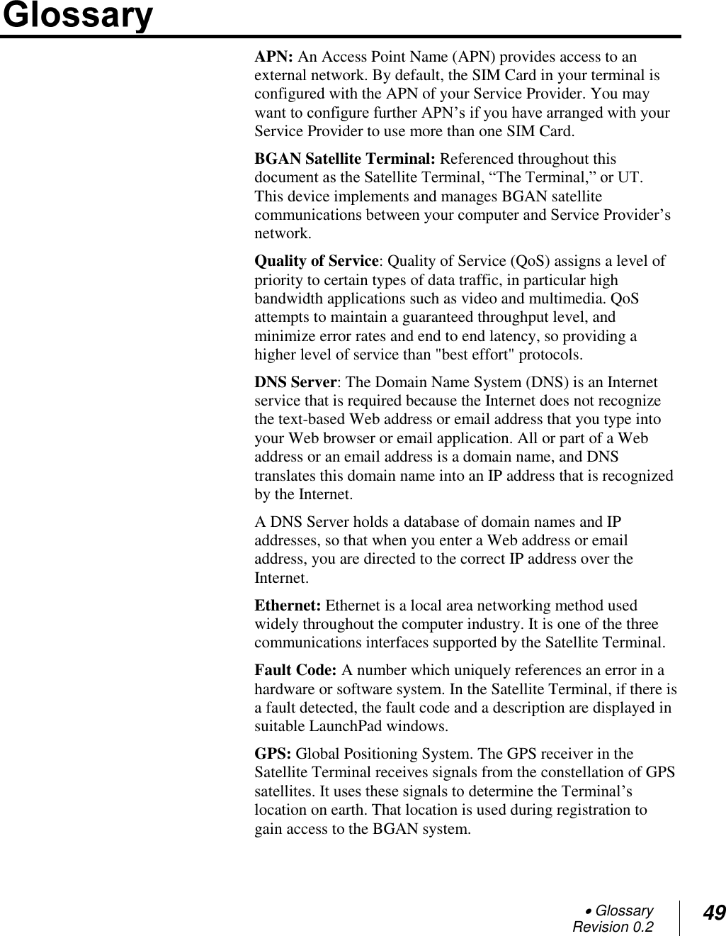  Glossary Revision 0.2 49  APN: An Access Point Name (APN) provides access to an external network. By default, the SIM Card in your terminal is configured with the APN of your Service Provider. You may want to configure further APN‘s if you have arranged with your Service Provider to use more than one SIM Card.  BGAN Satellite Terminal: Referenced throughout this document as the Satellite Terminal, ―The Terminal,‖ or UT.  This device implements and manages BGAN satellite communications between your computer and Service Provider‘s network.  Quality of Service: Quality of Service (QoS) assigns a level of priority to certain types of data traffic, in particular high bandwidth applications such as video and multimedia. QoS attempts to maintain a guaranteed throughput level, and minimize error rates and end to end latency, so providing a higher level of service than &quot;best effort&quot; protocols.  DNS Server: The Domain Name System (DNS) is an Internet service that is required because the Internet does not recognize the text-based Web address or email address that you type into your Web browser or email application. All or part of a Web address or an email address is a domain name, and DNS translates this domain name into an IP address that is recognized by the Internet. A DNS Server holds a database of domain names and IP addresses, so that when you enter a Web address or email address, you are directed to the correct IP address over the Internet. Ethernet: Ethernet is a local area networking method used widely throughout the computer industry. It is one of the three communications interfaces supported by the Satellite Terminal. Fault Code: A number which uniquely references an error in a hardware or software system. In the Satellite Terminal, if there is a fault detected, the fault code and a description are displayed in suitable LaunchPad windows. GPS: Global Positioning System. The GPS receiver in the Satellite Terminal receives signals from the constellation of GPS satellites. It uses these signals to determine the Terminal‘s location on earth. That location is used during registration to gain access to the BGAN system. 