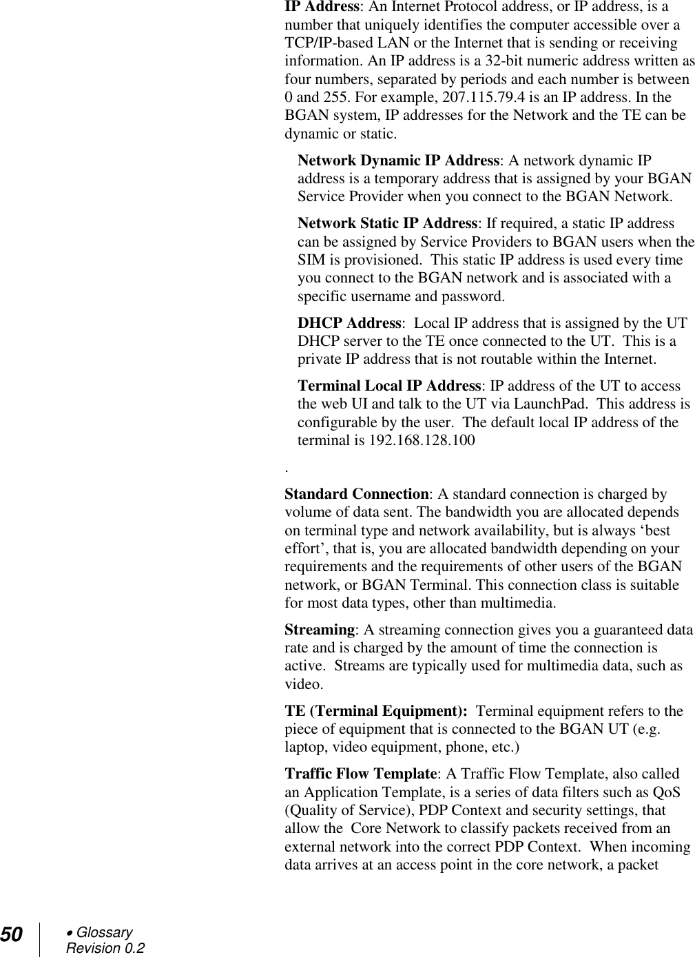 50  Glossary Revision 0.2  IP Address: An Internet Protocol address, or IP address, is a number that uniquely identifies the computer accessible over a TCP/IP-based LAN or the Internet that is sending or receiving information. An IP address is a 32-bit numeric address written as four numbers, separated by periods and each number is between 0 and 255. For example, 207.115.79.4 is an IP address. In the BGAN system, IP addresses for the Network and the TE can be dynamic or static. Network Dynamic IP Address: A network dynamic IP address is a temporary address that is assigned by your BGAN Service Provider when you connect to the BGAN Network.  Network Static IP Address: If required, a static IP address can be assigned by Service Providers to BGAN users when the SIM is provisioned.  This static IP address is used every time you connect to the BGAN network and is associated with a specific username and password.  DHCP Address:  Local IP address that is assigned by the UT DHCP server to the TE once connected to the UT.  This is a private IP address that is not routable within the Internet. Terminal Local IP Address: IP address of the UT to access the web UI and talk to the UT via LaunchPad.  This address is configurable by the user.  The default local IP address of the terminal is 192.168.128.100 . Standard Connection: A standard connection is charged by volume of data sent. The bandwidth you are allocated depends on terminal type and network availability, but is always ‗best effort‘, that is, you are allocated bandwidth depending on your requirements and the requirements of other users of the BGAN network, or BGAN Terminal. This connection class is suitable for most data types, other than multimedia. Streaming: A streaming connection gives you a guaranteed data rate and is charged by the amount of time the connection is active.  Streams are typically used for multimedia data, such as video. TE (Terminal Equipment):  Terminal equipment refers to the piece of equipment that is connected to the BGAN UT (e.g. laptop, video equipment, phone, etc.) Traffic Flow Template: A Traffic Flow Template, also called an Application Template, is a series of data filters such as QoS (Quality of Service), PDP Context and security settings, that allow the  Core Network to classify packets received from an external network into the correct PDP Context.  When incoming data arrives at an access point in the core network, a packet 