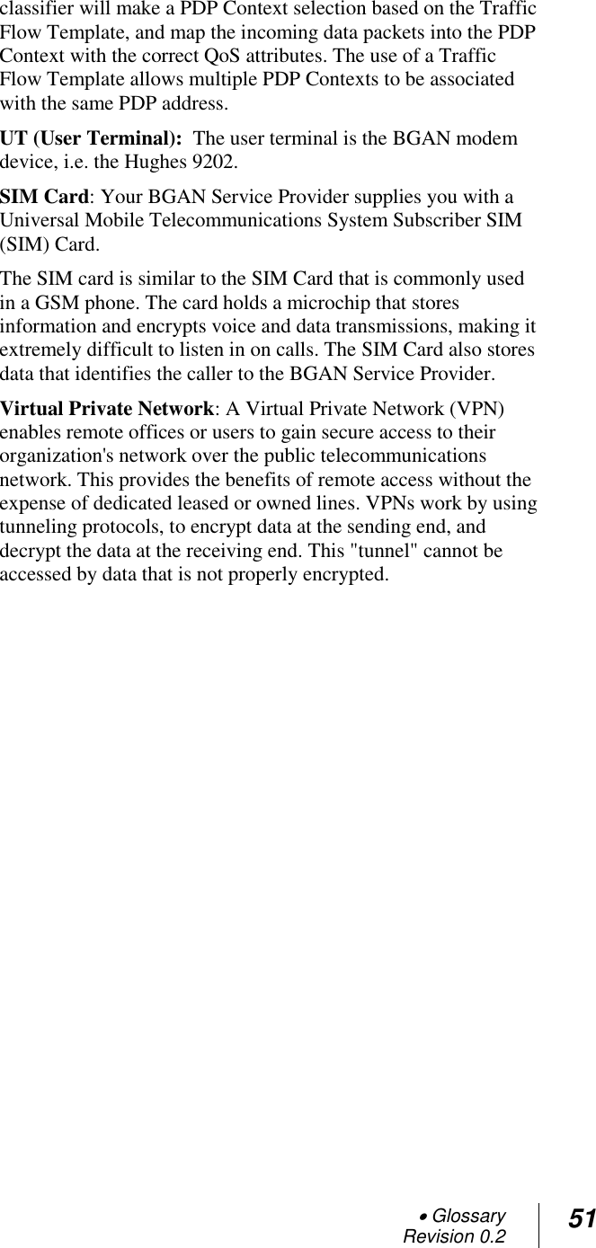  Glossary Revision 0.2 51  classifier will make a PDP Context selection based on the Traffic Flow Template, and map the incoming data packets into the PDP Context with the correct QoS attributes. The use of a Traffic Flow Template allows multiple PDP Contexts to be associated with the same PDP address. UT (User Terminal):  The user terminal is the BGAN modem device, i.e. the Hughes 9202. SIM Card: Your BGAN Service Provider supplies you with a Universal Mobile Telecommunications System Subscriber SIM (SIM) Card.  The SIM card is similar to the SIM Card that is commonly used in a GSM phone. The card holds a microchip that stores information and encrypts voice and data transmissions, making it extremely difficult to listen in on calls. The SIM Card also stores data that identifies the caller to the BGAN Service Provider. Virtual Private Network: A Virtual Private Network (VPN) enables remote offices or users to gain secure access to their organization&apos;s network over the public telecommunications network. This provides the benefits of remote access without the expense of dedicated leased or owned lines. VPNs work by using tunneling protocols, to encrypt data at the sending end, and decrypt the data at the receiving end. This &quot;tunnel&quot; cannot be accessed by data that is not properly encrypted.     