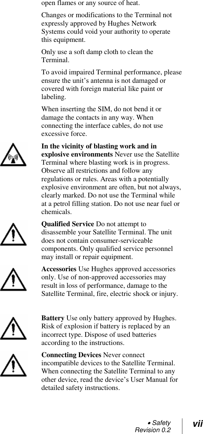  Safety Revision 0.2 vii  open flames or any source of heat. Changes or modifications to the Terminal not expressly approved by Hughes Network Systems could void your authority to operate this equipment. Only use a soft damp cloth to clean the Terminal. To avoid impaired Terminal performance, please ensure the unit‘s antenna is not damaged or covered with foreign material like paint or labeling. When inserting the SIM, do not bend it or damage the contacts in any way. When connecting the interface cables, do not use excessive force.  In the vicinity of blasting work and in explosive environments Never use the Satellite Terminal where blasting work is in progress. Observe all restrictions and follow any regulations or rules. Areas with a potentially explosive environment are often, but not always, clearly marked. Do not use the Terminal while at a petrol filling station. Do not use near fuel or chemicals.  Qualified Service Do not attempt to disassemble your Satellite Terminal. The unit does not contain consumer-serviceable components. Only qualified service personnel may install or repair equipment.  Accessories Use Hughes approved accessories only. Use of non-approved accessories may result in loss of performance, damage to the Satellite Terminal, fire, electric shock or injury.    Battery Use only battery approved by Hughes. Risk of explosion if battery is replaced by an incorrect type. Dispose of used batteries according to the instructions.  Connecting Devices Never connect incompatible devices to the Satellite Terminal. When connecting the Satellite Terminal to any other device, read the device‘s User Manual for detailed safety instructions. 