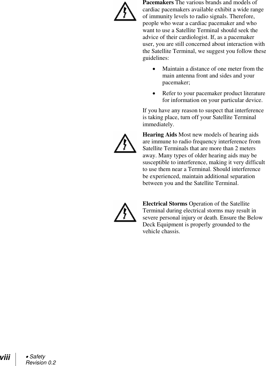 viii  Safety Revision 0.2   Pacemakers The various brands and models of cardiac pacemakers available exhibit a wide range of immunity levels to radio signals. Therefore, people who wear a cardiac pacemaker and who want to use a Satellite Terminal should seek the advice of their cardiologist. If, as a pacemaker user, you are still concerned about interaction with the Satellite Terminal, we suggest you follow these guidelines:  Maintain a distance of one meter from the main antenna front and sides and your pacemaker;  Refer to your pacemaker product literature for information on your particular device. If you have any reason to suspect that interference is taking place, turn off your Satellite Terminal immediately.  Hearing Aids Most new models of hearing aids are immune to radio frequency interference from Satellite Terminals that are more than 2 meters away. Many types of older hearing aids may be susceptible to interference, making it very difficult to use them near a Terminal. Should interference be experienced, maintain additional separation between you and the Satellite Terminal.   Electrical Storms Operation of the Satellite Terminal during electrical storms may result in severe personal injury or death. Ensure the Below Deck Equipment is properly grounded to the vehicle chassis.  