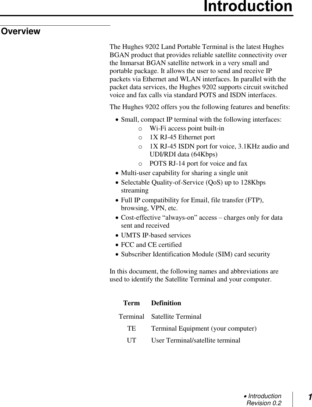  Introduction Revision 0.2 1  Overview The Hughes 9202 Land Portable Terminal is the latest Hughes BGAN product that provides reliable satellite connectivity over the Inmarsat BGAN satellite network in a very small and portable package. It allows the user to send and receive IP packets via Ethernet and WLAN interfaces. In parallel with the packet data services, the Hughes 9202 supports circuit switched voice and fax calls via standard POTS and ISDN interfaces.  The Hughes 9202 offers you the following features and benefits:  Small, compact IP terminal with the following interfaces: o Wi-Fi access point built-in o 1X RJ-45 Ethernet port o 1X RJ-45 ISDN port for voice, 3.1KHz audio and UDI/RDI data (64Kbps)  o POTS RJ-14 port for voice and fax  Multi-user capability for sharing a single unit  Selectable Quality-of-Service (QoS) up to 128Kbps streaming  Full IP compatibility for Email, file transfer (FTP), browsing, VPN, etc.  Cost-effective ―always-on‖ access – charges only for data sent and received  UMTS IP-based services  FCC and CE certified  Subscriber Identification Module (SIM) card security  In this document, the following names and abbreviations are used to identify the Satellite Terminal and your computer.  Term Definition Terminal Satellite Terminal TE Terminal Equipment (your computer) UT User Terminal/satellite terminal  