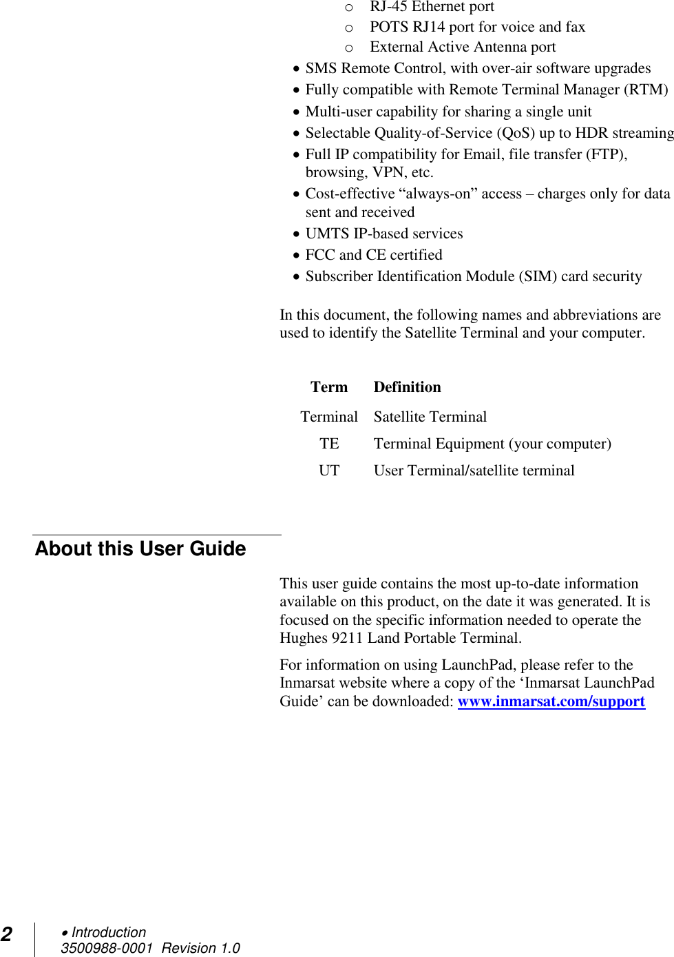 2  Introduction 3500988-0001  Revision 1.0  o RJ-45 Ethernet port o POTS RJ14 port for voice and fax  o External Active Antenna port  SMS Remote Control, with over-air software upgrades  Fully compatible with Remote Terminal Manager (RTM)  Multi-user capability for sharing a single unit  Selectable Quality-of-Service (QoS) up to HDR streaming  Full IP compatibility for Email, file transfer (FTP), browsing, VPN, etc.  Cost-effective “always-on” access – charges only for data sent and received  UMTS IP-based services  FCC and CE certified  Subscriber Identification Module (SIM) card security  In this document, the following names and abbreviations are used to identify the Satellite Terminal and your computer.  Term Definition Terminal Satellite Terminal TE Terminal Equipment (your computer) UT User Terminal/satellite terminal  About this User Guide This user guide contains the most up-to-date information available on this product, on the date it was generated. It is focused on the specific information needed to operate the Hughes 9211 Land Portable Terminal. For information on using LaunchPad, please refer to the Inmarsat website where a copy of the ‘Inmarsat LaunchPad Guide’ can be downloaded: www.inmarsat.com/support    