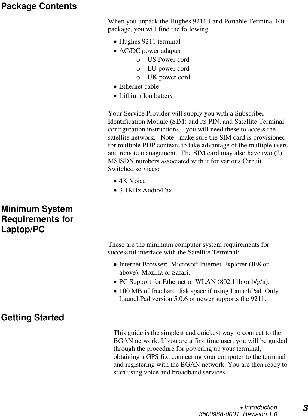  Introduction 3500988-0001  Revision 1.0 3  Package Contents When you unpack the Hughes 9211 Land Portable Terminal Kit package, you will find the following:  Hughes 9211 terminal  AC/DC power adapter o US Power cord o EU power cord o UK power cord  Ethernet cable  Lithium Ion battery  Your Service Provider will supply you with a Subscriber Identification Module (SIM) and its PIN, and Satellite Terminal configuration instructions – you will need these to access the satellite network.   Note:  make sure the SIM card is provisioned for multiple PDP contexts to take advantage of the multiple users and remote management.  The SIM card may also have two (2) MSISDN numbers associated with it for various Circuit Switched services:  4K Voice  3.1KHz Audio/Fax Minimum System Requirements for Laptop/PC These are the minimum computer system requirements for successful interface with the Satellite Terminal:  Internet Browser:  Microsoft Internet Explorer (IE8 or above), Mozilla or Safari.   PC Support for Ethernet or WLAN (802.11b or b/g/n).  100 MB of free hard disk space if using LaunchPad. Only LaunchPad version 5.0.6 or newer supports the 9211. Getting Started This guide is the simplest and quickest way to connect to the BGAN network. If you are a first time user, you will be guided through the procedure for powering up your terminal, obtaining a GPS fix, connecting your computer to the terminal and registering with the BGAN network. You are then ready to start using voice and broadband services.   