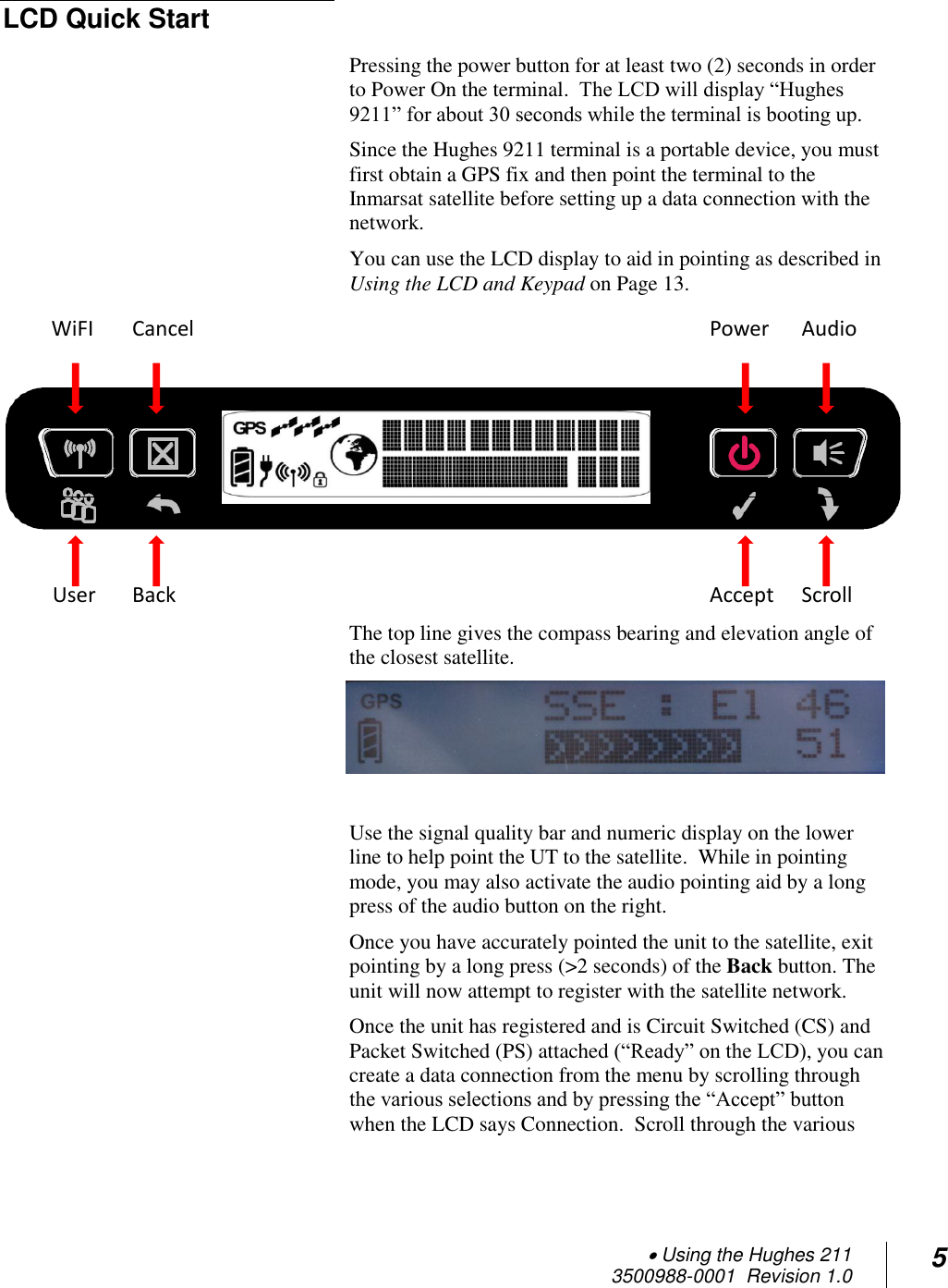  Using the Hughes 211 3500988-0001  Revision 1.0 5  LCD Quick Start Pressing the power button for at least two (2) seconds in order to Power On the terminal.  The LCD will display “Hughes 9211” for about 30 seconds while the terminal is booting up. Since the Hughes 9211 terminal is a portable device, you must first obtain a GPS fix and then point the terminal to the Inmarsat satellite before setting up a data connection with the network. You can use the LCD display to aid in pointing as described in Using the LCD and Keypad on Page 13.  The top line gives the compass bearing and elevation angle of the closest satellite.    Use the signal quality bar and numeric display on the lower line to help point the UT to the satellite.  While in pointing mode, you may also activate the audio pointing aid by a long press of the audio button on the right. Once you have accurately pointed the unit to the satellite, exit pointing by a long press (&gt;2 seconds) of the Back button. The unit will now attempt to register with the satellite network. Once the unit has registered and is Circuit Switched (CS) and Packet Switched (PS) attached (“Ready” on the LCD), you can create a data connection from the menu by scrolling through the various selections and by pressing the “Accept” button when the LCD says Connection.  Scroll through the various Scroll Back Scroll Accept User Audio Cancel Power WiFI  
