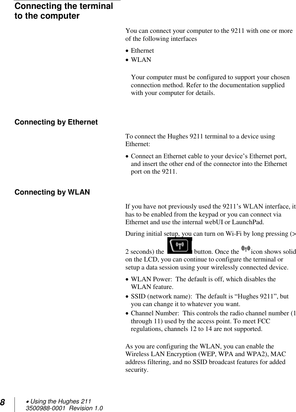 8  Using the Hughes 211 3500988-0001  Revision 1.0  Connecting the terminal to the computer You can connect your computer to the 9211 with one or more of the following interfaces  Ethernet  WLAN  Your computer must be configured to support your chosen connection method. Refer to the documentation supplied with your computer for details.  Connecting by Ethernet To connect the Hughes 9211 terminal to a device using Ethernet:  Connect an Ethernet cable to your device’s Ethernet port, and insert the other end of the connector into the Ethernet port on the 9211. Connecting by WLAN If you have not previously used the 9211’s WLAN interface, it has to be enabled from the keypad or you can connect via Ethernet and use the internal webUI or LaunchPad.   During initial setup, you can turn on Wi-Fi by long pressing (&gt; 2 seconds) the    button. Once the  icon shows solid on the LCD, you can continue to configure the terminal or setup a data session using your wirelessly connected device.  WLAN Power:  The default is off, which disables the WLAN feature.  SSID (network name):  The default is “Hughes 9211”, but you can change it to whatever you want.  Channel Number:  This controls the radio channel number (1 through 11) used by the access point. To meet FCC regulations, channels 12 to 14 are not supported.  As you are configuring the WLAN, you can enable the Wireless LAN Encryption (WEP, WPA and WPA2), MAC address filtering, and no SSID broadcast features for added security.  