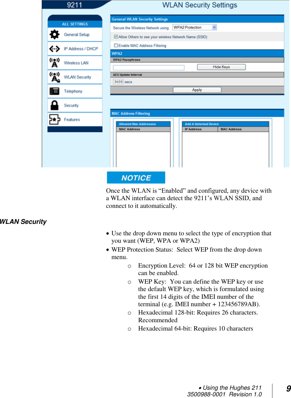  Using the Hughes 211 3500988-0001  Revision 1.0 9    Once the WLAN is “Enabled” and configured, any device with a WLAN interface can detect the 9211’s WLAN SSID, and connect to it automatically.   WLAN Security  Use the drop down menu to select the type of encryption that you want (WEP, WPA or WPA2)  WEP Protection Status:  Select WEP from the drop down menu.  o Encryption Level:  64 or 128 bit WEP encryption can be enabled.  o WEP Key:  You can define the WEP key or use the default WEP key, which is formulated using the first 14 digits of the IMEI number of the terminal (e.g. IMEI number + 123456789AB).   o Hexadecimal 128-bit: Requires 26 characters. Recommended o Hexadecimal 64-bit: Requires 10 characters    