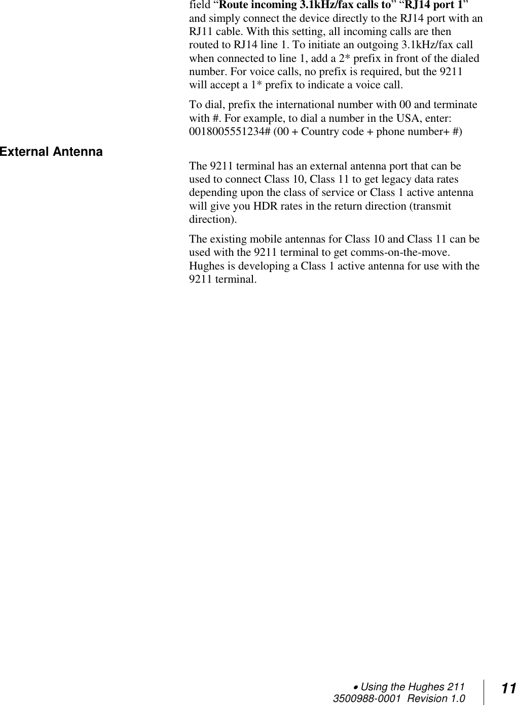  Using the Hughes 211 3500988-0001  Revision 1.0 11  field “Route incoming 3.1kHz/fax calls to” “RJ14 port 1” and simply connect the device directly to the RJ14 port with an RJ11 cable. With this setting, all incoming calls are then routed to RJ14 line 1. To initiate an outgoing 3.1kHz/fax call when connected to line 1, add a 2* prefix in front of the dialed number. For voice calls, no prefix is required, but the 9211 will accept a 1* prefix to indicate a voice call. To dial, prefix the international number with 00 and terminate with #. For example, to dial a number in the USA, enter: 0018005551234# (00 + Country code + phone number+ #) External Antenna         The 9211 terminal has an external antenna port that can be used to connect Class 10, Class 11 to get legacy data rates depending upon the class of service or Class 1 active antenna will give you HDR rates in the return direction (transmit direction).    The existing mobile antennas for Class 10 and Class 11 can be used with the 9211 terminal to get comms-on-the-move.  Hughes is developing a Class 1 active antenna for use with the 9211 terminal.    