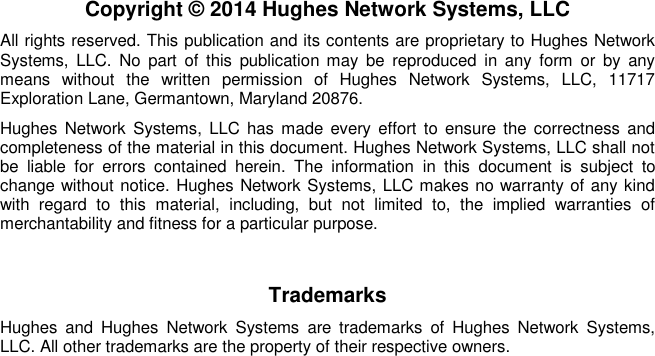   Copyright © 2014 Hughes Network Systems, LLC All rights reserved. This publication and its contents are proprietary to Hughes Network Systems,  LLC.  No  part  of  this  publication  may  be  reproduced  in  any  form  or  by  any means  without  the  written  permission  of  Hughes  Network  Systems,  LLC,  11717 Exploration Lane, Germantown, Maryland 20876. Hughes Network  Systems,  LLC has made every effort  to ensure the  correctness  and completeness of the material in this document. Hughes Network Systems, LLC shall not be  liable  for  errors  contained  herein.  The  information  in  this  document  is  subject  to change without notice. Hughes Network Systems, LLC makes no warranty of any kind with  regard  to  this  material,  including,  but  not  limited  to,  the  implied  warranties  of merchantability and fitness for a particular purpose. Trademarks Hughes  and  Hughes  Network  Systems  are  trademarks  of  Hughes  Network  Systems, LLC. All other trademarks are the property of their respective owners.  