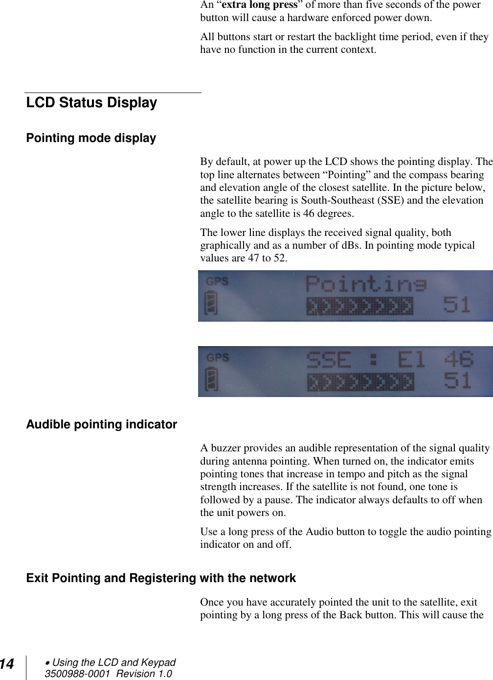 14  Using the LCD and Keypad  3500988-0001  Revision 1.0  An “extra long press” of more than five seconds of the power button will cause a hardware enforced power down. All buttons start or restart the backlight time period, even if they have no function in the current context.  LCD Status Display Pointing mode display By default, at power up the LCD shows the pointing display. The top line alternates between “Pointing” and the compass bearing and elevation angle of the closest satellite. In the picture below, the satellite bearing is South-Southeast (SSE) and the elevation angle to the satellite is 46 degrees. The lower line displays the received signal quality, both graphically and as a number of dBs. In pointing mode typical values are 47 to 52.    Audible pointing indicator A buzzer provides an audible representation of the signal quality during antenna pointing. When turned on, the indicator emits pointing tones that increase in tempo and pitch as the signal strength increases. If the satellite is not found, one tone is followed by a pause. The indicator always defaults to off when the unit powers on.  Use a long press of the Audio button to toggle the audio pointing indicator on and off. Exit Pointing and Registering with the network Once you have accurately pointed the unit to the satellite, exit pointing by a long press of the Back button. This will cause the 