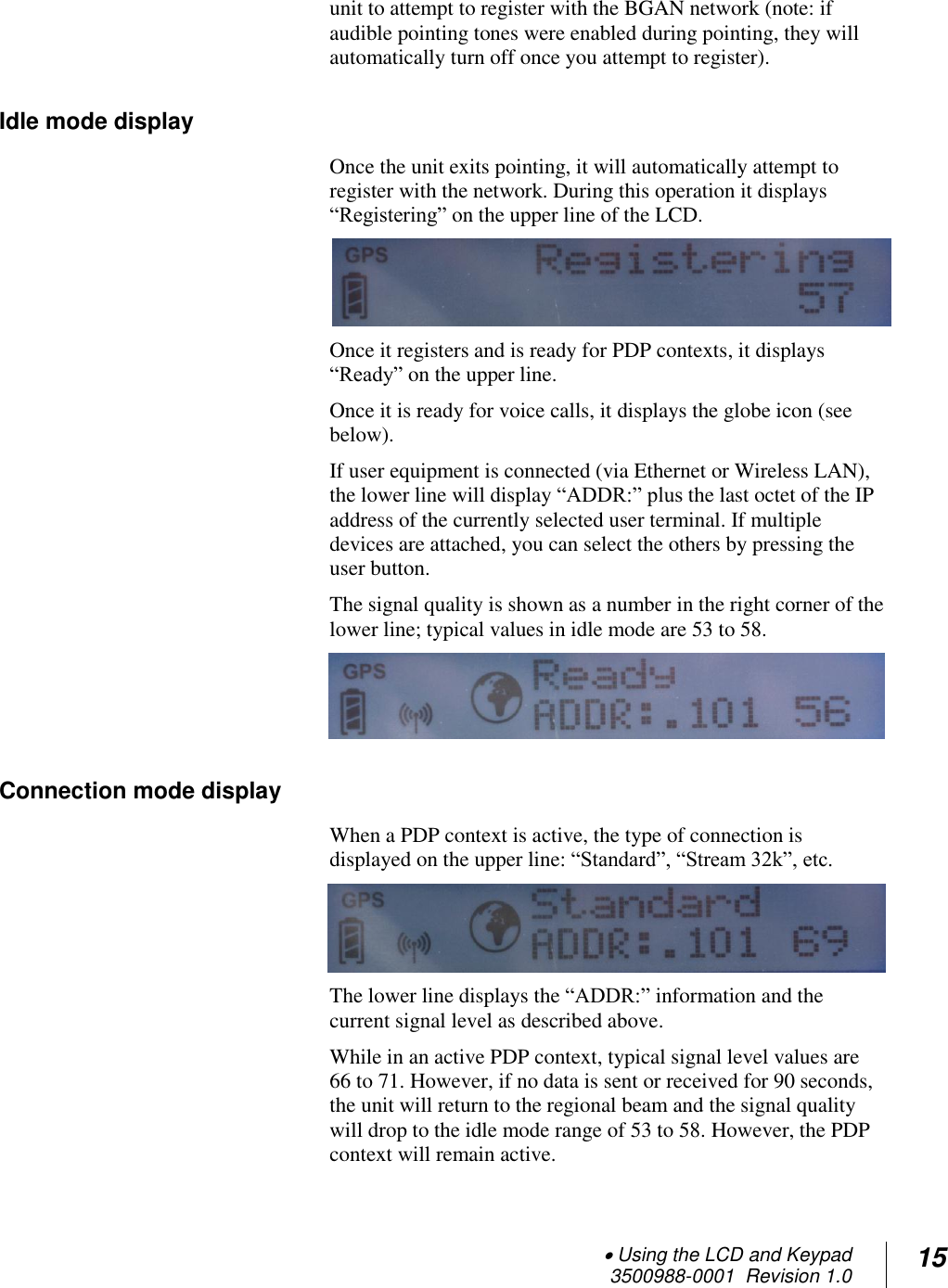  Using the LCD and Keypad  3500988-0001  Revision 1.0 15  unit to attempt to register with the BGAN network (note: if audible pointing tones were enabled during pointing, they will automatically turn off once you attempt to register). Idle mode display Once the unit exits pointing, it will automatically attempt to register with the network. During this operation it displays “Registering” on the upper line of the LCD.  Once it registers and is ready for PDP contexts, it displays “Ready” on the upper line.  Once it is ready for voice calls, it displays the globe icon (see below).  If user equipment is connected (via Ethernet or Wireless LAN), the lower line will display “ADDR:” plus the last octet of the IP address of the currently selected user terminal. If multiple devices are attached, you can select the others by pressing the user button.  The signal quality is shown as a number in the right corner of the lower line; typical values in idle mode are 53 to 58.  Connection mode display When a PDP context is active, the type of connection is displayed on the upper line: “Standard”, “Stream 32k”, etc.   The lower line displays the “ADDR:” information and the current signal level as described above. While in an active PDP context, typical signal level values are 66 to 71. However, if no data is sent or received for 90 seconds, the unit will return to the regional beam and the signal quality will drop to the idle mode range of 53 to 58. However, the PDP context will remain active. 
