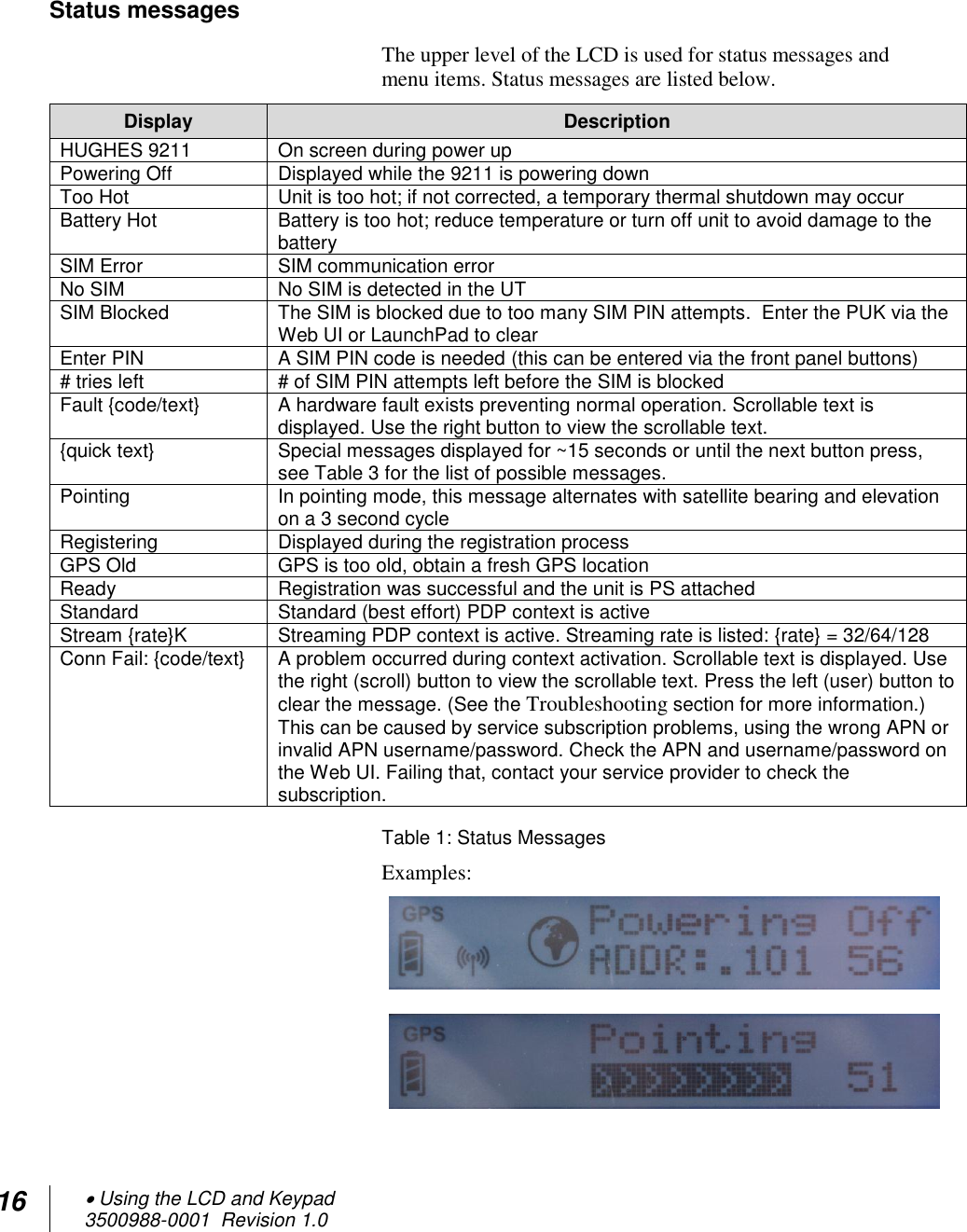 16  Using the LCD and Keypad  3500988-0001  Revision 1.0   Status messages The upper level of the LCD is used for status messages and menu items. Status messages are listed below. Display Description HUGHES 9211 On screen during power up Powering Off Displayed while the 9211 is powering down Too Hot Unit is too hot; if not corrected, a temporary thermal shutdown may occur Battery Hot Battery is too hot; reduce temperature or turn off unit to avoid damage to the battery SIM Error SIM communication error No SIM No SIM is detected in the UT SIM Blocked The SIM is blocked due to too many SIM PIN attempts.  Enter the PUK via the Web UI or LaunchPad to clear Enter PIN A SIM PIN code is needed (this can be entered via the front panel buttons) # tries left # of SIM PIN attempts left before the SIM is blocked Fault {code/text} A hardware fault exists preventing normal operation. Scrollable text is displayed. Use the right button to view the scrollable text. {quick text} Special messages displayed for ~15 seconds or until the next button press, see Table 3 for the list of possible messages. Pointing In pointing mode, this message alternates with satellite bearing and elevation on a 3 second cycle Registering Displayed during the registration process GPS Old GPS is too old, obtain a fresh GPS location Ready Registration was successful and the unit is PS attached Standard Standard (best effort) PDP context is active Stream {rate}K  Streaming PDP context is active. Streaming rate is listed: {rate} = 32/64/128 Conn Fail: {code/text} A problem occurred during context activation. Scrollable text is displayed. Use the right (scroll) button to view the scrollable text. Press the left (user) button to clear the message. (See the Troubleshooting section for more information.) This can be caused by service subscription problems, using the wrong APN or invalid APN username/password. Check the APN and username/password on the Web UI. Failing that, contact your service provider to check the subscription. Table 1: Status Messages Examples:    