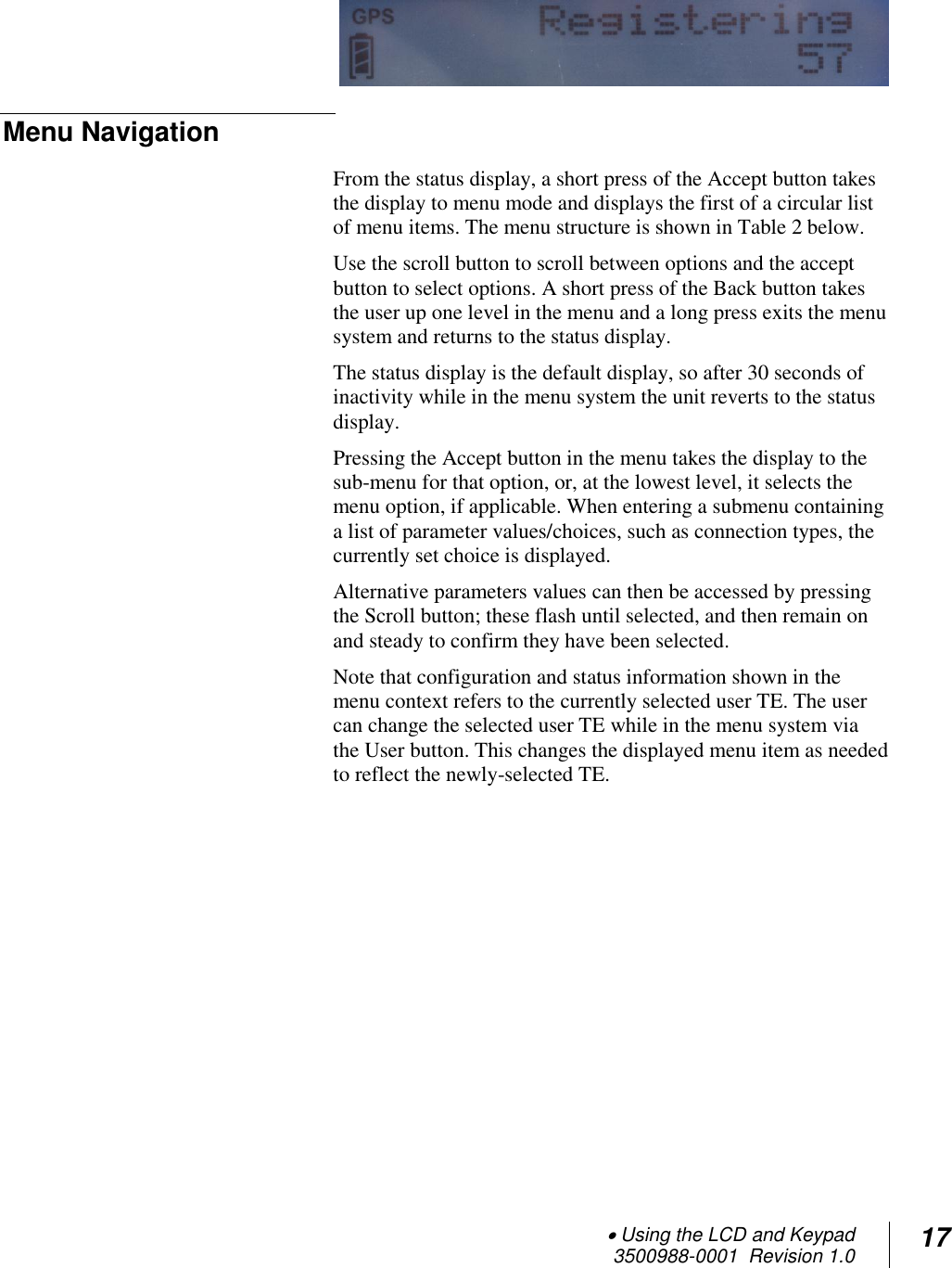  Using the LCD and Keypad  3500988-0001  Revision 1.0 17    Menu Navigation From the status display, a short press of the Accept button takes the display to menu mode and displays the first of a circular list of menu items. The menu structure is shown in Table 2 below. Use the scroll button to scroll between options and the accept button to select options. A short press of the Back button takes the user up one level in the menu and a long press exits the menu system and returns to the status display.  The status display is the default display, so after 30 seconds of inactivity while in the menu system the unit reverts to the status display. Pressing the Accept button in the menu takes the display to the sub-menu for that option, or, at the lowest level, it selects the menu option, if applicable. When entering a submenu containing a list of parameter values/choices, such as connection types, the currently set choice is displayed.  Alternative parameters values can then be accessed by pressing the Scroll button; these flash until selected, and then remain on and steady to confirm they have been selected.  Note that configuration and status information shown in the menu context refers to the currently selected user TE. The user can change the selected user TE while in the menu system via the User button. This changes the displayed menu item as needed to reflect the newly-selected TE.       
