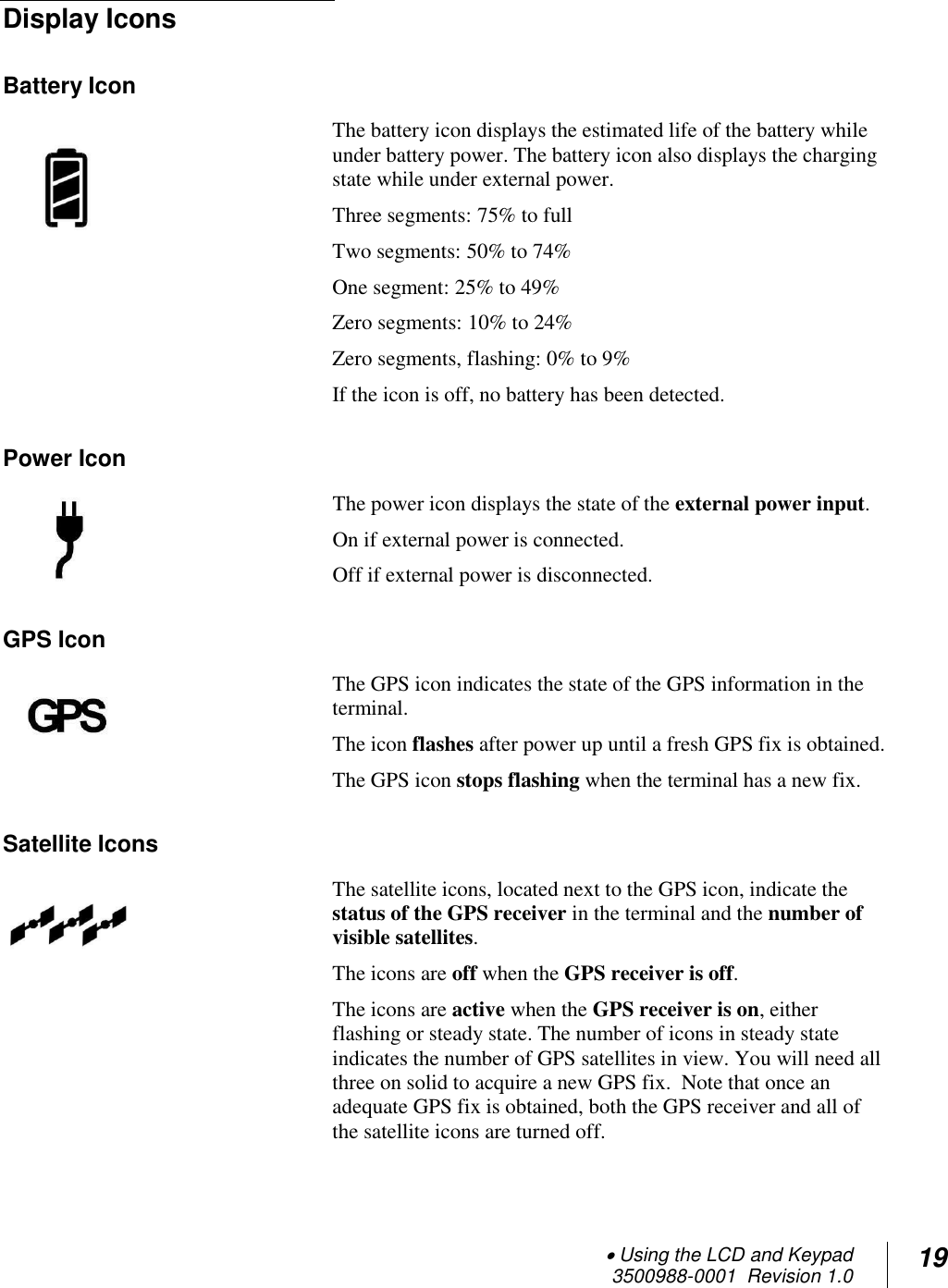  Using the LCD and Keypad  3500988-0001  Revision 1.0 19  Display Icons Battery Icon The battery icon displays the estimated life of the battery while under battery power. The battery icon also displays the charging state while under external power.  Three segments: 75% to full Two segments: 50% to 74%  One segment: 25% to 49% Zero segments: 10% to 24% Zero segments, flashing: 0% to 9% If the icon is off, no battery has been detected. Power Icon The power icon displays the state of the external power input. On if external power is connected. Off if external power is disconnected.  GPS Icon The GPS icon indicates the state of the GPS information in the terminal.  The icon flashes after power up until a fresh GPS fix is obtained. The GPS icon stops flashing when the terminal has a new fix. Satellite Icons The satellite icons, located next to the GPS icon, indicate the status of the GPS receiver in the terminal and the number of visible satellites.  The icons are off when the GPS receiver is off. The icons are active when the GPS receiver is on, either flashing or steady state. The number of icons in steady state indicates the number of GPS satellites in view. You will need all three on solid to acquire a new GPS fix.  Note that once an adequate GPS fix is obtained, both the GPS receiver and all of the satellite icons are turned off. 