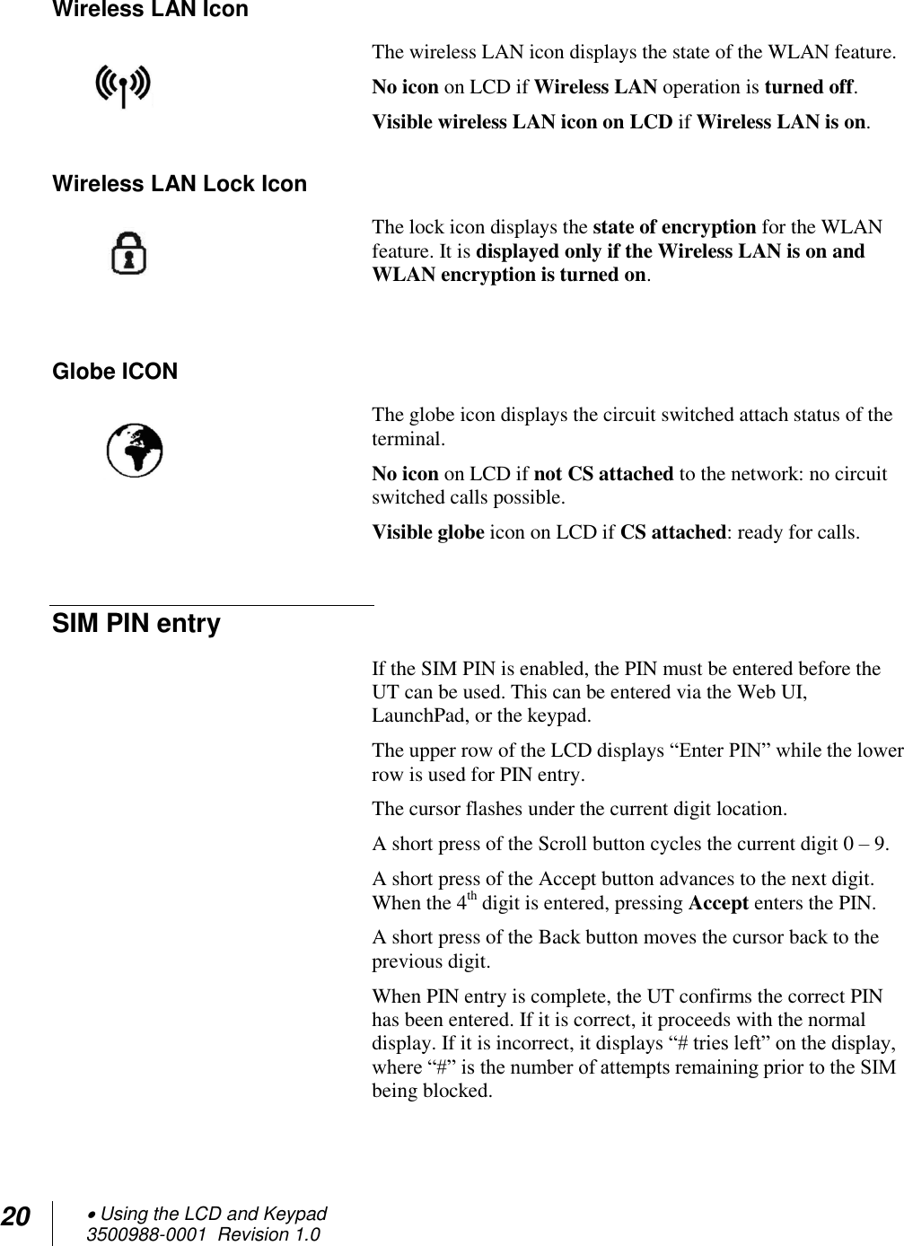 20  Using the LCD and Keypad  3500988-0001  Revision 1.0  Wireless LAN Icon The wireless LAN icon displays the state of the WLAN feature.  No icon on LCD if Wireless LAN operation is turned off.  Visible wireless LAN icon on LCD if Wireless LAN is on. Wireless LAN Lock Icon The lock icon displays the state of encryption for the WLAN feature. It is displayed only if the Wireless LAN is on and WLAN encryption is turned on.   Globe ICON The globe icon displays the circuit switched attach status of the terminal.  No icon on LCD if not CS attached to the network: no circuit switched calls possible.  Visible globe icon on LCD if CS attached: ready for calls.  SIM PIN entry If the SIM PIN is enabled, the PIN must be entered before the UT can be used. This can be entered via the Web UI, LaunchPad, or the keypad.  The upper row of the LCD displays “Enter PIN” while the lower row is used for PIN entry.  The cursor flashes under the current digit location. A short press of the Scroll button cycles the current digit 0 – 9. A short press of the Accept button advances to the next digit. When the 4th digit is entered, pressing Accept enters the PIN. A short press of the Back button moves the cursor back to the previous digit. When PIN entry is complete, the UT confirms the correct PIN has been entered. If it is correct, it proceeds with the normal display. If it is incorrect, it displays “# tries left” on the display, where “#” is the number of attempts remaining prior to the SIM being blocked.  