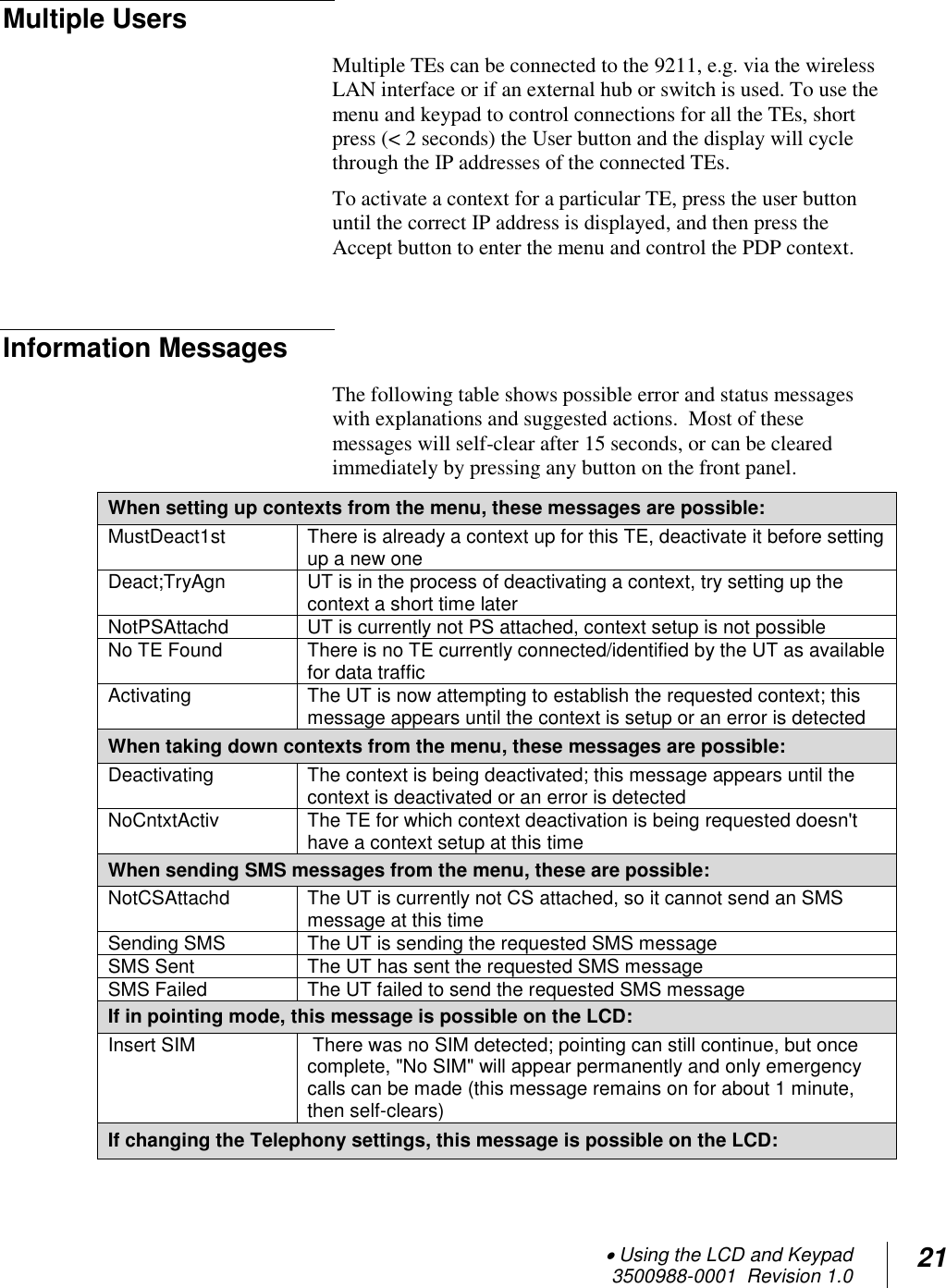  Using the LCD and Keypad  3500988-0001  Revision 1.0 21  Multiple Users Multiple TEs can be connected to the 9211, e.g. via the wireless LAN interface or if an external hub or switch is used. To use the menu and keypad to control connections for all the TEs, short press (&lt; 2 seconds) the User button and the display will cycle through the IP addresses of the connected TEs.  To activate a context for a particular TE, press the user button until the correct IP address is displayed, and then press the Accept button to enter the menu and control the PDP context.  Information Messages The following table shows possible error and status messages with explanations and suggested actions.  Most of these messages will self-clear after 15 seconds, or can be cleared immediately by pressing any button on the front panel. When setting up contexts from the menu, these messages are possible: MustDeact1st  There is already a context up for this TE, deactivate it before setting up a new one Deact;TryAgn UT is in the process of deactivating a context, try setting up the context a short time later NotPSAttachd UT is currently not PS attached, context setup is not possible No TE Found  There is no TE currently connected/identified by the UT as available for data traffic Activating  The UT is now attempting to establish the requested context; this message appears until the context is setup or an error is detected When taking down contexts from the menu, these messages are possible: Deactivating The context is being deactivated; this message appears until the context is deactivated or an error is detected NoCntxtActiv  The TE for which context deactivation is being requested doesn&apos;t have a context setup at this time When sending SMS messages from the menu, these are possible:   NotCSAttachd The UT is currently not CS attached, so it cannot send an SMS message at this time Sending SMS   The UT is sending the requested SMS message SMS Sent     The UT has sent the requested SMS message SMS Failed   The UT failed to send the requested SMS message If in pointing mode, this message is possible on the LCD:  Insert SIM   There was no SIM detected; pointing can still continue, but once complete, &quot;No SIM&quot; will appear permanently and only emergency calls can be made (this message remains on for about 1 minute, then self-clears) If changing the Telephony settings, this message is possible on the LCD:  