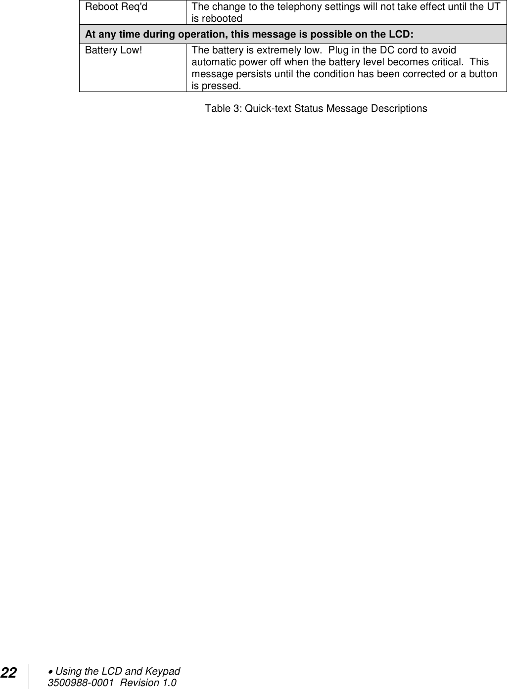 22  Using the LCD and Keypad  3500988-0001  Revision 1.0  Reboot Req&apos;d The change to the telephony settings will not take effect until the UT is rebooted At any time during operation, this message is possible on the LCD:  Battery Low! The battery is extremely low.  Plug in the DC cord to avoid automatic power off when the battery level becomes critical.  This message persists until the condition has been corrected or a button is pressed. Table 3: Quick-text Status Message Descriptions