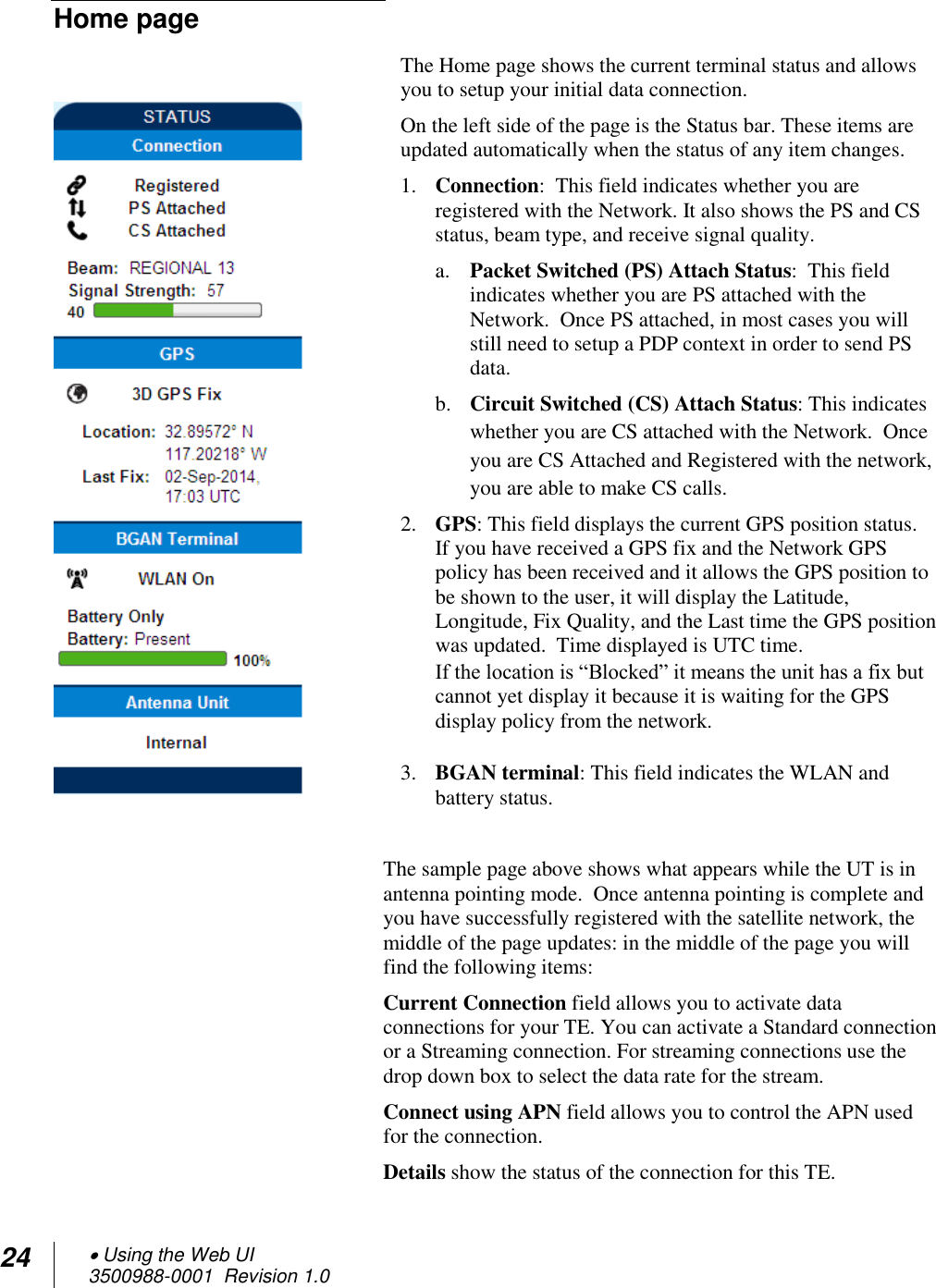 24  Using the Web UI 3500988-0001  Revision 1.0  Home page The Home page shows the current terminal status and allows you to setup your initial data connection.  On the left side of the page is the Status bar. These items are updated automatically when the status of any item changes. 1. Connection:  This field indicates whether you are registered with the Network. It also shows the PS and CS status, beam type, and receive signal quality. a. Packet Switched (PS) Attach Status:  This field indicates whether you are PS attached with the Network.  Once PS attached, in most cases you will still need to setup a PDP context in order to send PS data.    b. Circuit Switched (CS) Attach Status: This indicates whether you are CS attached with the Network.  Once you are CS Attached and Registered with the network, you are able to make CS calls. 2. GPS: This field displays the current GPS position status.  If you have received a GPS fix and the Network GPS policy has been received and it allows the GPS position to be shown to the user, it will display the Latitude, Longitude, Fix Quality, and the Last time the GPS position was updated.  Time displayed is UTC time.  If the location is “Blocked” it means the unit has a fix but cannot yet display it because it is waiting for the GPS display policy from the network.  3. BGAN terminal: This field indicates the WLAN and battery status.  The sample page above shows what appears while the UT is in antenna pointing mode.  Once antenna pointing is complete and you have successfully registered with the satellite network, the middle of the page updates: in the middle of the page you will find the following items: Current Connection field allows you to activate data connections for your TE. You can activate a Standard connection or a Streaming connection. For streaming connections use the drop down box to select the data rate for the stream. Connect using APN field allows you to control the APN used for the connection. Details show the status of the connection for this TE. 