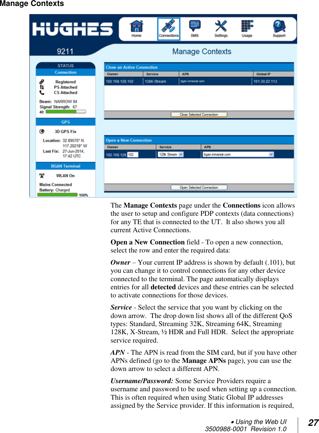  Using the Web UI  3500988-0001  Revision 1.0 27  Manage Contexts  The Manage Contexts page under the Connections icon allows the user to setup and configure PDP contexts (data connections) for any TE that is connected to the UT.  It also shows you all current Active Connections.   Open a New Connection field - To open a new connection, select the row and enter the required data:  Owner – Your current IP address is shown by default (.101), but you can change it to control connections for any other device connected to the terminal. The page automatically displays entries for all detected devices and these entries can be selected to activate connections for those devices.   Service - Select the service that you want by clicking on the down arrow.  The drop down list shows all of the different QoS types: Standard, Streaming 32K, Streaming 64K, Streaming 128K, X-Stream, ½ HDR and Full HDR.  Select the appropriate service required. APN - The APN is read from the SIM card, but if you have other APNs defined (go to the Manage APNs page), you can use the down arrow to select a different APN.   Username/Password: Some Service Providers require a username and password to be used when setting up a connection.  This is often required when using Static Global IP addresses assigned by the Service provider. If this information is required, 