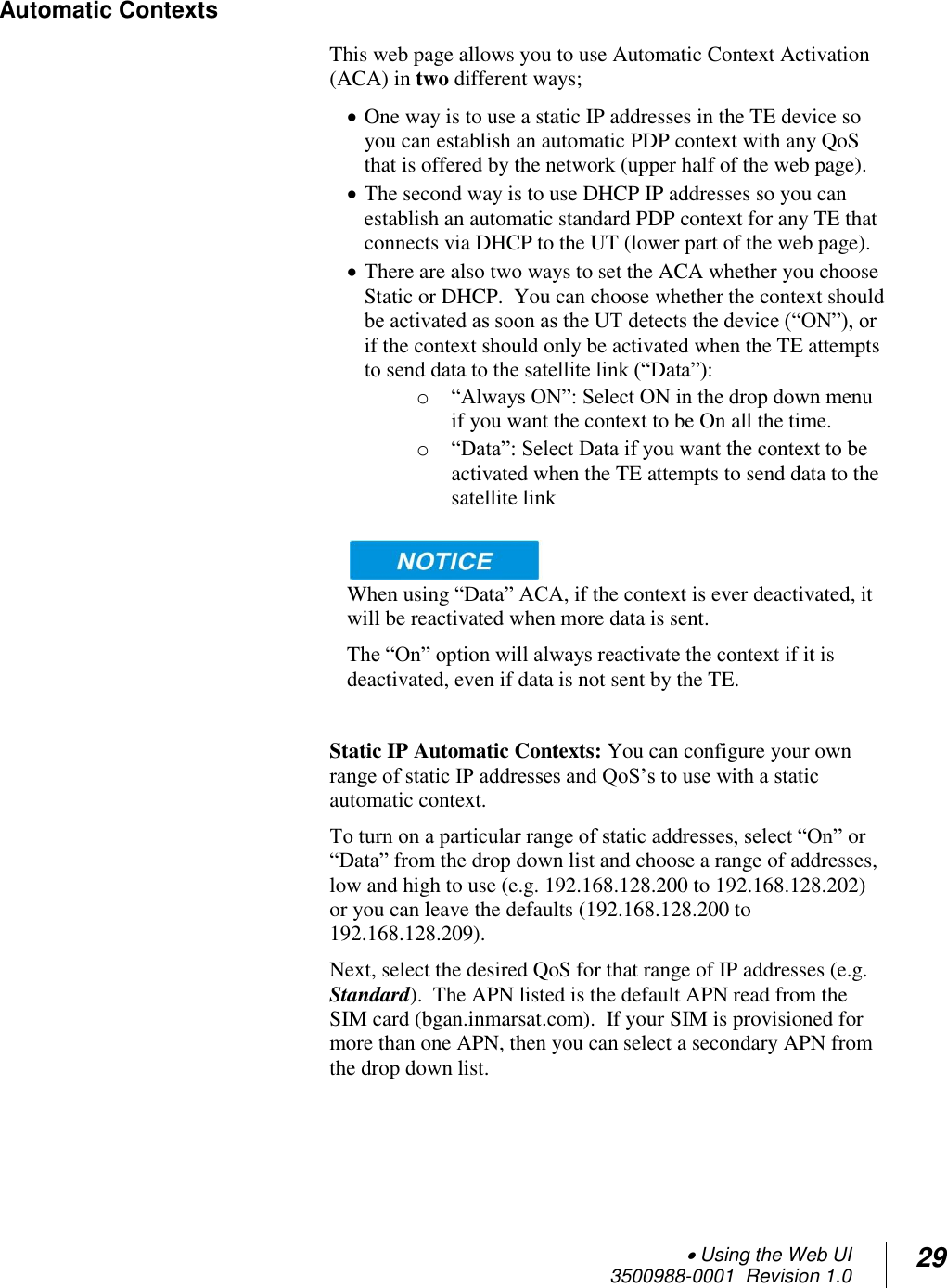  Using the Web UI  3500988-0001  Revision 1.0 29  Automatic Contexts This web page allows you to use Automatic Context Activation (ACA) in two different ways;   One way is to use a static IP addresses in the TE device so you can establish an automatic PDP context with any QoS that is offered by the network (upper half of the web page).  The second way is to use DHCP IP addresses so you can establish an automatic standard PDP context for any TE that connects via DHCP to the UT (lower part of the web page).  There are also two ways to set the ACA whether you choose Static or DHCP.  You can choose whether the context should be activated as soon as the UT detects the device (“ON”), or if the context should only be activated when the TE attempts to send data to the satellite link (“Data”): o “Always ON”: Select ON in the drop down menu if you want the context to be On all the time. o “Data”: Select Data if you want the context to be activated when the TE attempts to send data to the satellite link    When using “Data” ACA, if the context is ever deactivated, it will be reactivated when more data is sent. The “On” option will always reactivate the context if it is deactivated, even if data is not sent by the TE.   Static IP Automatic Contexts: You can configure your own range of static IP addresses and QoS’s to use with a static automatic context.   To turn on a particular range of static addresses, select “On” or “Data” from the drop down list and choose a range of addresses, low and high to use (e.g. 192.168.128.200 to 192.168.128.202) or you can leave the defaults (192.168.128.200 to 192.168.128.209). Next, select the desired QoS for that range of IP addresses (e.g. Standard).  The APN listed is the default APN read from the SIM card (bgan.inmarsat.com).  If your SIM is provisioned for more than one APN, then you can select a secondary APN from the drop down list.     