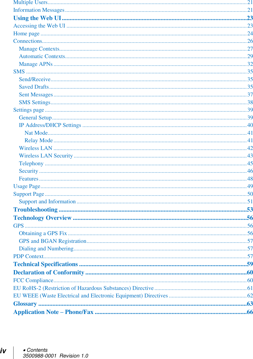 iv  Contents 3500988-0001  Revision 1.0  Multiple Users .......................................................................................................................................... 21 Information Messages .............................................................................................................................. 21 Using the Web UI ......................................................................................................................23 Accessing the Web UI ............................................................................................................................. 23 Home page ............................................................................................................................................... 24 Connections.............................................................................................................................................. 26 Manage Contexts.................................................................................................................................. 27 Automatic Contexts.............................................................................................................................. 29 Manage APNs ...................................................................................................................................... 32 SMS ......................................................................................................................................................... 35 Send/Receive ........................................................................................................................................ 35 Saved Drafts ......................................................................................................................................... 35 Sent Messages ...................................................................................................................................... 37 SMS Settings ........................................................................................................................................ 38 Settings page ............................................................................................................................................ 39 General Setup ....................................................................................................................................... 39 IP Address/DHCP Settings .................................................................................................................. 40 Nat Mode .......................................................................................................................................... 41 Relay Mode ...................................................................................................................................... 41 Wireless LAN ...................................................................................................................................... 42 Wireless LAN Security ........................................................................................................................ 43 Telephony ............................................................................................................................................ 45 Security ................................................................................................................................................ 46 Features ................................................................................................................................................ 48 Usage Page ............................................................................................................................................... 49 Support Page ............................................................................................................................................ 50 Support and Information ...................................................................................................................... 51 Troubleshooting ........................................................................................................................53 Technology Overview ...............................................................................................................56 GPS .......................................................................................................................................................... 56 Obtaining a GPS Fix ............................................................................................................................ 56 GPS and BGAN Registration ............................................................................................................... 57 Dialing and Numbering ........................................................................................................................ 57 PDP Context............................................................................................................................................. 57 Technical Specifications ...........................................................................................................59 Declaration of Conformity .......................................................................................................60 FCC Compliance ...................................................................................................................................... 60 EU RoHS-2 (Restriction of Hazardous Substances) Directive ................................................................ 61 EU WEEE (Waste Electrical and Electronic Equipment) Directives ...................................................... 62 Glossary .....................................................................................................................................63 Application Note – Phone/Fax .................................................................................................66  