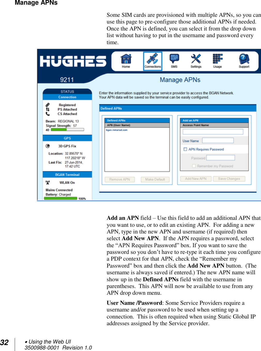 32  Using the Web UI 3500988-0001  Revision 1.0  Manage APNs  Some SIM cards are provisioned with multiple APNs, so you can use this page to pre-configure those additional APNs if needed.  Once the APN is defined, you can select it from the drop down list without having to put in the username and password every time.   Add an APN field – Use this field to add an additional APN that you want to use, or to edit an existing APN.  For adding a new APN, type in the new APN and username (if required) then select Add New APN.  If the APN requires a password, select the “APN Requires Password” box. If you want to save the password so you don’t have to re-type it each time you configure a PDP context for that APN, check the “Remember my Password” box and then click the Add New APN button.  (The username is always saved if entered.) The new APN name will show up in the Defined APNs field with the username in parentheses.  This APN will now be available to use from any APN drop down menu. User Name /Password: Some Service Providers require a username and/or password to be used when setting up a connection.  This is often required when using Static Global IP addresses assigned by the Service provider.  