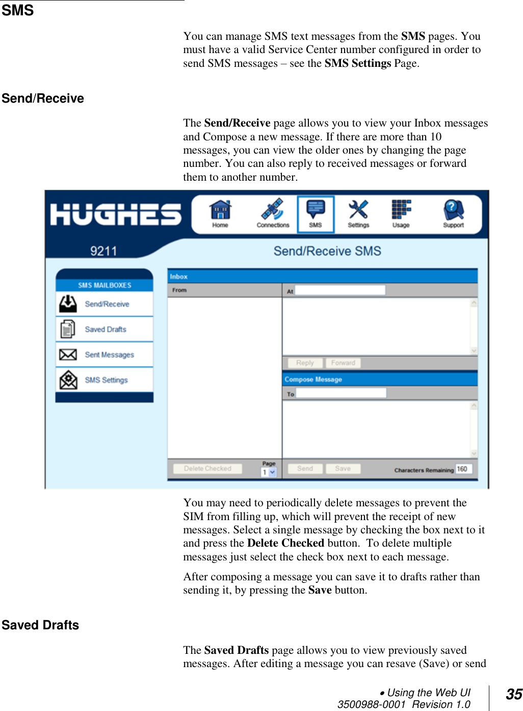 Using the Web UI  3500988-0001  Revision 1.0 35  SMS  You can manage SMS text messages from the SMS pages. You must have a valid Service Center number configured in order to send SMS messages – see the SMS Settings Page. Send/Receive  The Send/Receive page allows you to view your Inbox messages and Compose a new message. If there are more than 10 messages, you can view the older ones by changing the page number. You can also reply to received messages or forward them to another number.   You may need to periodically delete messages to prevent the SIM from filling up, which will prevent the receipt of new messages. Select a single message by checking the box next to it and press the Delete Checked button.  To delete multiple messages just select the check box next to each message.  After composing a message you can save it to drafts rather than sending it, by pressing the Save button. Saved Drafts The Saved Drafts page allows you to view previously saved messages. After editing a message you can resave (Save) or send 