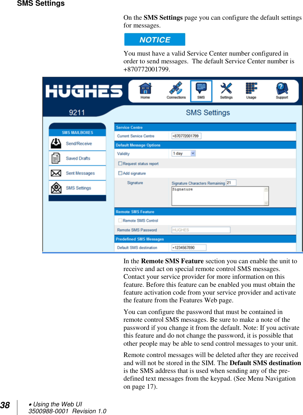 38  Using the Web UI 3500988-0001  Revision 1.0  SMS Settings On the SMS Settings page you can configure the default settings for messages.   You must have a valid Service Center number configured in order to send messages.  The default Service Center number is +870772001799.   In the Remote SMS Feature section you can enable the unit to receive and act on special remote control SMS messages. Contact your service provider for more information on this feature. Before this feature can be enabled you must obtain the feature activation code from your service provider and activate the feature from the Features Web page. You can configure the password that must be contained in remote control SMS messages. Be sure to make a note of the password if you change it from the default. Note: If you activate this feature and do not change the password, it is possible that other people may be able to send control messages to your unit. Remote control messages will be deleted after they are received and will not be stored in the SIM. The Default SMS destination is the SMS address that is used when sending any of the pre-defined text messages from the keypad. (See Menu Navigation on page 17).  