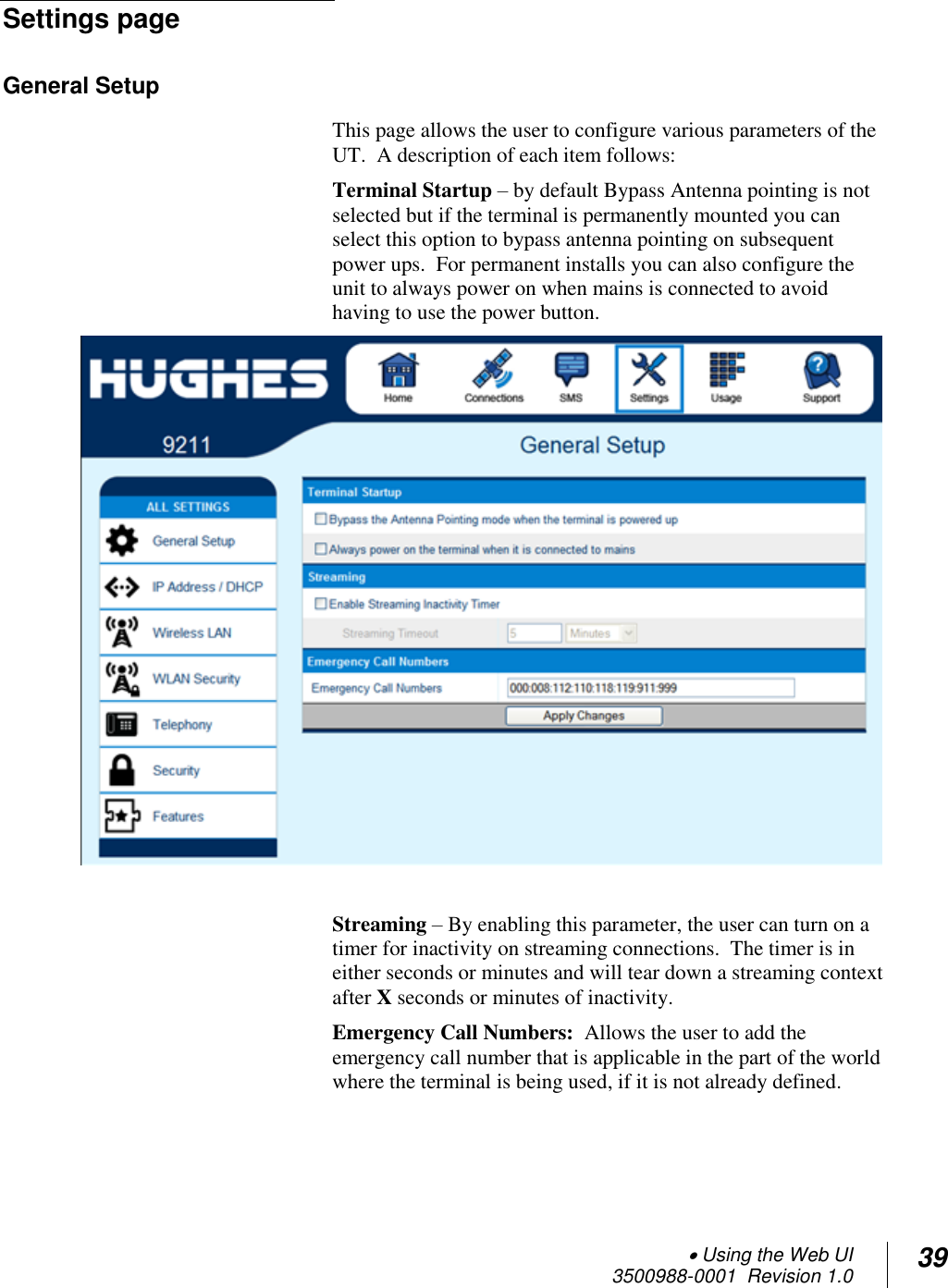  Using the Web UI  3500988-0001  Revision 1.0 39  Settings page General Setup  This page allows the user to configure various parameters of the UT.  A description of each item follows: Terminal Startup – by default Bypass Antenna pointing is not selected but if the terminal is permanently mounted you can select this option to bypass antenna pointing on subsequent power ups.  For permanent installs you can also configure the unit to always power on when mains is connected to avoid having to use the power button.   Streaming – By enabling this parameter, the user can turn on a timer for inactivity on streaming connections.  The timer is in either seconds or minutes and will tear down a streaming context after X seconds or minutes of inactivity. Emergency Call Numbers:  Allows the user to add the emergency call number that is applicable in the part of the world where the terminal is being used, if it is not already defined.  