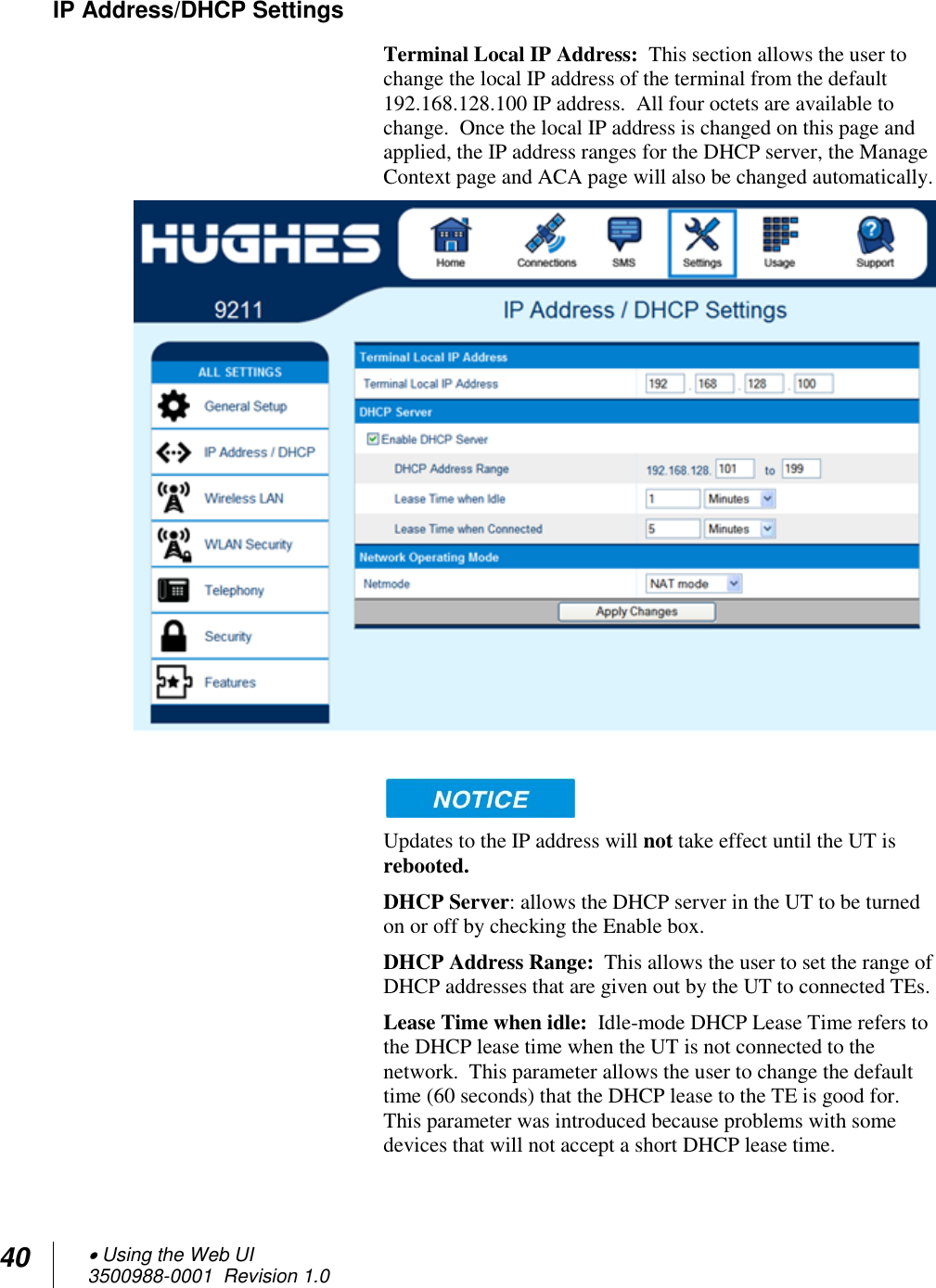 40  Using the Web UI 3500988-0001  Revision 1.0  IP Address/DHCP Settings Terminal Local IP Address:  This section allows the user to change the local IP address of the terminal from the default 192.168.128.100 IP address.  All four octets are available to change.  Once the local IP address is changed on this page and applied, the IP address ranges for the DHCP server, the Manage Context page and ACA page will also be changed automatically.      Updates to the IP address will not take effect until the UT is rebooted. DHCP Server: allows the DHCP server in the UT to be turned on or off by checking the Enable box. DHCP Address Range:  This allows the user to set the range of DHCP addresses that are given out by the UT to connected TEs.   Lease Time when idle:  Idle-mode DHCP Lease Time refers to the DHCP lease time when the UT is not connected to the network.  This parameter allows the user to change the default time (60 seconds) that the DHCP lease to the TE is good for.  This parameter was introduced because problems with some devices that will not accept a short DHCP lease time.    