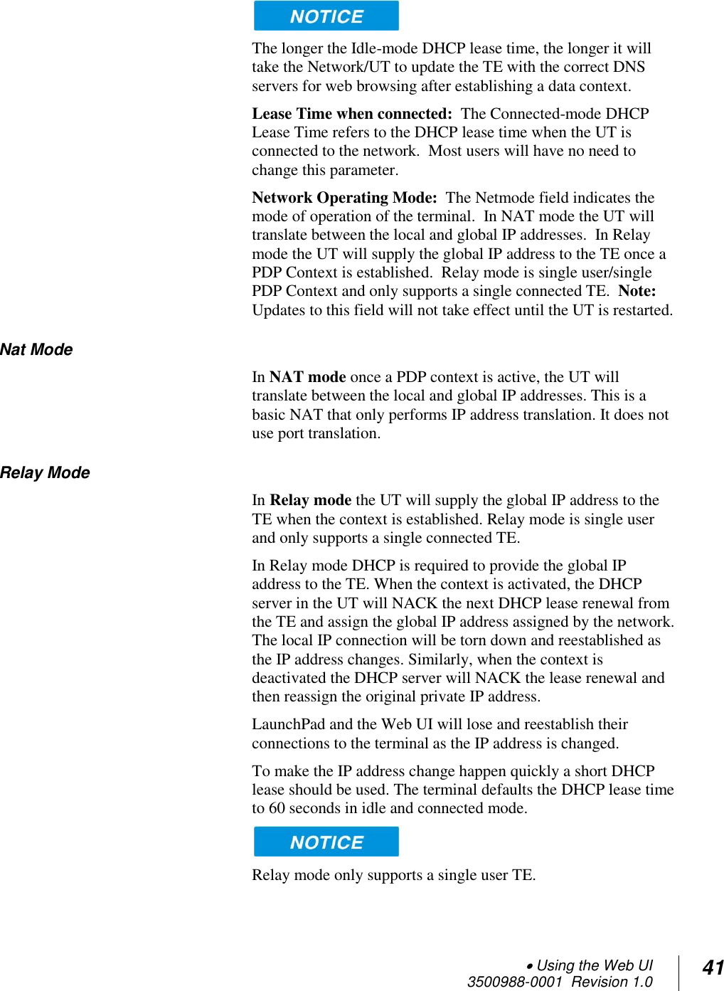  Using the Web UI  3500988-0001  Revision 1.0 41   The longer the Idle-mode DHCP lease time, the longer it will take the Network/UT to update the TE with the correct DNS servers for web browsing after establishing a data context. Lease Time when connected:  The Connected-mode DHCP Lease Time refers to the DHCP lease time when the UT is connected to the network.  Most users will have no need to change this parameter.  Network Operating Mode:  The Netmode field indicates the mode of operation of the terminal.  In NAT mode the UT will translate between the local and global IP addresses.  In Relay mode the UT will supply the global IP address to the TE once a PDP Context is established.  Relay mode is single user/single PDP Context and only supports a single connected TE.  Note: Updates to this field will not take effect until the UT is restarted. Nat Mode In NAT mode once a PDP context is active, the UT will translate between the local and global IP addresses. This is a basic NAT that only performs IP address translation. It does not use port translation. Relay Mode In Relay mode the UT will supply the global IP address to the TE when the context is established. Relay mode is single user and only supports a single connected TE.  In Relay mode DHCP is required to provide the global IP address to the TE. When the context is activated, the DHCP server in the UT will NACK the next DHCP lease renewal from the TE and assign the global IP address assigned by the network. The local IP connection will be torn down and reestablished as the IP address changes. Similarly, when the context is deactivated the DHCP server will NACK the lease renewal and then reassign the original private IP address.  LaunchPad and the Web UI will lose and reestablish their connections to the terminal as the IP address is changed. To make the IP address change happen quickly a short DHCP lease should be used. The terminal defaults the DHCP lease time to 60 seconds in idle and connected mode.   Relay mode only supports a single user TE.  