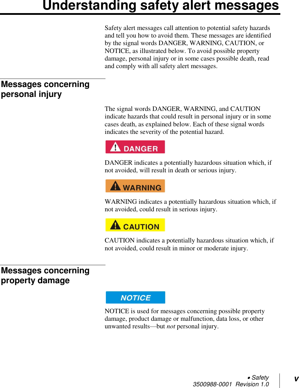  Safety 3500988-0001  Revision 1.0 v  Understanding safety alert messages Safety alert messages call attention to potential safety hazards and tell you how to avoid them. These messages are identified by the signal words DANGER, WARNING, CAUTION, or NOTICE, as illustrated below. To avoid possible property damage, personal injury or in some cases possible death, read and comply with all safety alert messages. Messages concerning personal injury The signal words DANGER, WARNING, and CAUTION indicate hazards that could result in personal injury or in some cases death, as explained below. Each of these signal words indicates the severity of the potential hazard.    DANGER indicates a potentially hazardous situation which, if not avoided, will result in death or serious injury.    WARNING indicates a potentially hazardous situation which, if not avoided, could result in serious injury.    CAUTION indicates a potentially hazardous situation which, if not avoided, could result in minor or moderate injury. Messages concerning property damage  NOTICE is used for messages concerning possible property damage, product damage or malfunction, data loss, or other unwanted results—but not personal injury. 