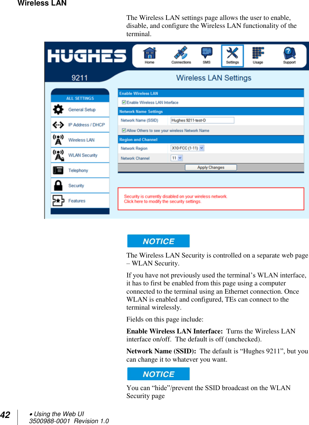 42  Using the Web UI 3500988-0001  Revision 1.0  Wireless LAN The Wireless LAN settings page allows the user to enable, disable, and configure the Wireless LAN functionality of the terminal.      The Wireless LAN Security is controlled on a separate web page – WLAN Security. If you have not previously used the terminal’s WLAN interface, it has to first be enabled from this page using a computer connected to the terminal using an Ethernet connection. Once WLAN is enabled and configured, TEs can connect to the terminal wirelessly. Fields on this page include: Enable Wireless LAN Interface:  Turns the Wireless LAN interface on/off.  The default is off (unchecked). Network Name (SSID):  The default is “Hughes 9211”, but you can change it to whatever you want.    You can “hide”/prevent the SSID broadcast on the WLAN Security page 