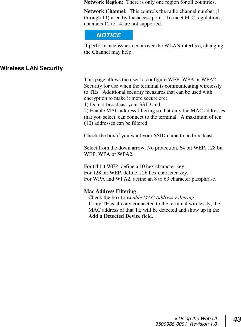  Using the Web UI  3500988-0001  Revision 1.0 43  Network Region:  There is only one region for all countries. Network Channel:  This controls the radio channel number (1 through 11) used by the access point. To meet FCC regulations, channels 12 to 14 are not supported.    If performance issues occur over the WLAN interface, changing the Channel may help. Wireless LAN Security This page allows the user to configure WEP, WPA or WPA2 Security for use when the terminal is communicating wirelessly to TEs.  Additional security measures that can be used with encryption to make it more secure are:  1) Do not broadcast your SSID and  2) Enable MAC address filtering so that only the MAC addresses that you select, can connect to the terminal.  A maximum of ten (10) addresses can be filtered.  Check the box if you want your SSID name to be broadcast.  Select from the down arrow, No protection, 64 bit WEP, 128 bit WEP, WPA or WPA2.  For 64 bit WEP, define a 10 hex character key. For 128 bit WEP, define a 26 hex character key. For WPA and WPA2, define an 8 to 63 character passphrase.  Mac Address Filtering Check the box to Enable MAC Address Filtering If any TE is already connected to the terminal wirelessly, the MAC address of that TE will be detected and show up in the Add a Detected Device field.   