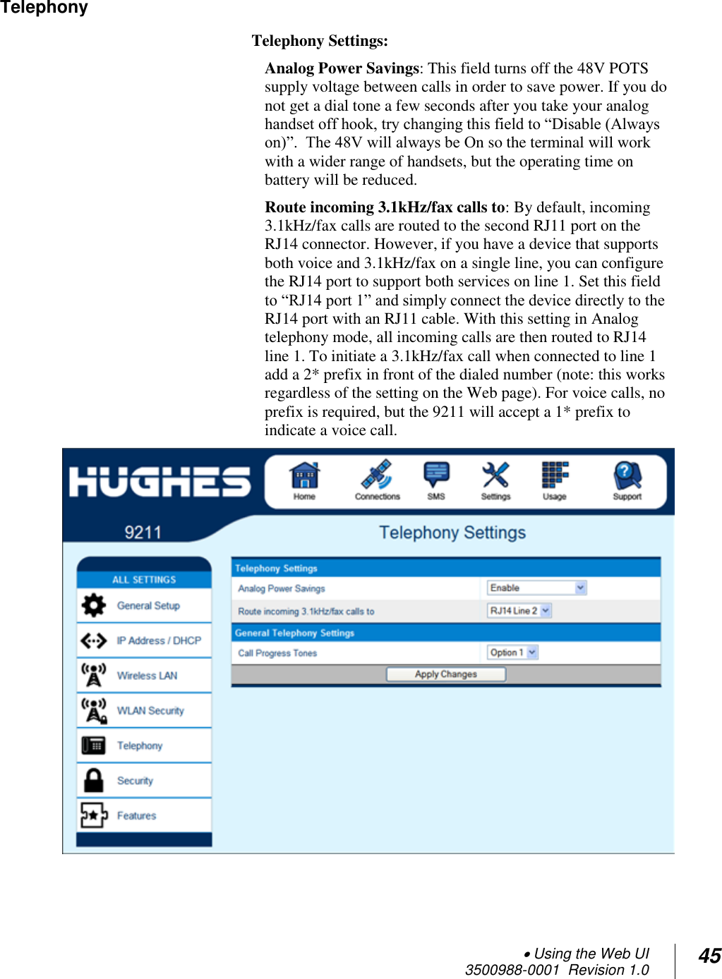  Using the Web UI  3500988-0001  Revision 1.0 45  Telephony Telephony Settings:  Analog Power Savings: This field turns off the 48V POTS supply voltage between calls in order to save power. If you do not get a dial tone a few seconds after you take your analog handset off hook, try changing this field to “Disable (Always on)”.  The 48V will always be On so the terminal will work with a wider range of handsets, but the operating time on battery will be reduced.  Route incoming 3.1kHz/fax calls to: By default, incoming 3.1kHz/fax calls are routed to the second RJ11 port on the RJ14 connector. However, if you have a device that supports both voice and 3.1kHz/fax on a single line, you can configure the RJ14 port to support both services on line 1. Set this field to “RJ14 port 1” and simply connect the device directly to the RJ14 port with an RJ11 cable. With this setting in Analog telephony mode, all incoming calls are then routed to RJ14 line 1. To initiate a 3.1kHz/fax call when connected to line 1 add a 2* prefix in front of the dialed number (note: this works regardless of the setting on the Web page). For voice calls, no prefix is required, but the 9211 will accept a 1* prefix to indicate a voice call.     